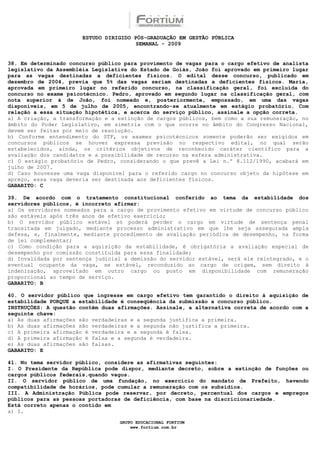 ESTUDO DIRIGIDO PÓS-GRADUAÇÃO EM GESTÃO PÚBLICA
                                        SEMANAL - 2009


38. Em determinado concurso público para provimento de vagas para o cargo efetivo de analista
legislativo da Assembléia Legislativa do Estado de Goiás, João foi aprovado em primeiro lugar
para as vagas destinadas a deficientes físicos. O edital desse concurso, publicado em
dezembro de 2004, previa que 5% das vagas seriam destinadas a deficientes físicos. Maria,
aprovada em primeiro lugar no referido concurso, na classificação geral, foi excluída do
concurso no exame psicotécnico. Pedro, aprovado em segundo lugar na classificação geral, com
nota superior à de João, foi nomeado e, posteriormente, empossado, em uma das vagas
disponíveis, em 5 de julho de 2005, encontrando-se atualmente em estágio probatório. Com
relação a essa situação hipotética, e acerca do serviço público, assinale a opção correta.
a) A criação, a transformação e a extinção de cargos públicos, bem como a sua remuneração, no
âmbito do Poder Legislativo, em simetria com o que ocorre no âmbito do Congresso Nacional,
devem ser feitas por meio de resolução.
b) Conforme entendimento do STF, os exames psicotécnicos somente poderão ser exigidos em
concursos públicos se houver expressa previsão no respectivo edital, no qual serão
estabelecidos, ainda, os critérios objetivos de reconhecido caráter científico para a
avaliação dos candidatos e a possibilidade de recurso na esfera administrativa.
c) O estágio probatório de Pedro, considerando o que prevê a Lei n.º 8.112/1990, acabará em
julho de 2007.
d) Caso houvesse uma vaga disponível para o referido cargo no concurso objeto da hipótese em
apreço, essa vaga deveria ser destinada aos deficientes físicos.
GABARITO: C

39. De acordo com o tratamento constitucional conferido ao tema da estabilidade dos
servidores públicos, é incorreto afirmar:
a) Os servidores nomeados para a cargo de provimento efetivo em virtude de concurso público
são estáveis após três anos de efetivo exercício;
b) O servidor público estável só poderá perder o cargo em virtude de sentença penal
transitada em julgado, mediante processo administrativo em que lhe seja assegurada ampla
defesa, e, finalmente, mediante procedimento de avaliação periódica de desempenho, na forma
de lei complementar;
c) Como condição para a aquisição da estabilidade, é obrigatória a avaliação especial de
desempenho por comissão constituída para essa finalidade;
d) Invalidada por sentença judicial a demissão do servidor estável, será ele reintegrado, e o
eventual ocupante da vaga, se estável, reconduzido ao cargo de origem, sem direito à
indenização, aproveitado em outro cargo ou posto em disponibilidade com remuneração
proporcional ao tempo de serviço.
GABARITO: B

40. O servidor público que ingresse em cargo efetivo tem garantido o direito à aquisição de
estabilidade PORQUE a estabilidade é conseqüência da submissão a concurso público.
INSTRUÇÕES: A questão contêm duas afirmações. Assinale, a alternativa correta de acordo com a
seguinte chave:
a) As duas afirmações são verdadeiras e a segunda justifica a primeira.
b) As duas afirmações são verdadeiras e a segunda não justifica a primeira.
c) A primeira afirmação é verdadeira e a segunda é falsa.
d) A primeira afirmação é falsa e a segunda é verdadeira.
e) As duas afirmações são falsas.
GABARITO: E

41. No tema servidor público, considere as afirmativas seguintes:
I. O Presidente da República pode dispor, mediante decreto, sobre a extinção de funções ou
cargos públicos federais,quando vagos.
II. O servidor público de uma fundação, no exercício do mandato de Prefeito, havendo
compatibilidade de horários, pode cumular a remuneração com os subsídios.
III. A Administração Pública pode reservar, por decreto, percentual dos cargos e empregos
públicos para as pessoas portadoras de deficiência, com base na discricionariedade.
Está correto apenas o contido em
a) I.

                                  GRUPO EDUCACIONAL FORTIUM
                                      www.fortium.com.br
 