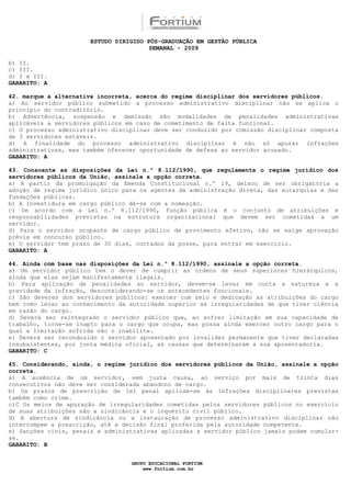 ESTUDO DIRIGIDO PÓS-GRADUAÇÃO EM GESTÃO PÚBLICA
                                        SEMANAL - 2009

b) II.
c) III.
d) I e III.
GABARITO: A

42. marque a alternativa incorreta, acerca do regime disciplinar dos servidores públicos.
a) Ao servidor público submetido a processo administrativo disciplinar não se aplica o
princípio do contraditório.
b) Advertência, suspensão e demissão são modalidades de penalidades administrativas
aplicáveis a servidores públicos em caso de cometimento de falta funcional.
c) O processo administrativo disciplinar deve ser conduzido por comissão disciplinar composta
de 3 servidores estáveis.
d) A finalidade do processo administrativo disciplinar é não só apurar infrações
administrativas, mas também oferecer oportunidade de defesa ao servidor acusado.
GABARITO: A

43. Consoante as disposições da Lei n.º 8.112/1990, que regulamenta o regime jurídico dos
servidores públicos da União, assinale a opção correta.
a) A partir da promulgação da Emenda Constitucional n.º 19, deixou de ser obrigatória a
adoção de regime jurídico único para os agentes da administração direta, das autarquias e das
fundações públicas.
b) A investidura em cargo público dá-se com a nomeação.
c) De acordo com a Lei n.º 8.112/1990, função pública é o conjunto de atribuições e
responsabilidades previstas na estrutura organizacional que devem ser cometidas a um
servidor.
d) Para o servidor ocupante de cargo público de provimento efetivo, não se exige aprovação
prévia em concurso público.
e) O servidor tem prazo de 30 dias, contados da posse, para entrar em exercício.
GABARITO: A

44. Ainda com base nas disposições da Lei n.º 8.112/1990, assinale a opção correta.
a) Um servidor público tem o dever de cumprir as ordens de seus superiores hierárquicos,
ainda que elas sejam manifestamente ilegais.
b) Para aplicação de penalidades ao servidor, devem-se levar em conta a natureza e a
gravidade da infração, desconsiderando-se os antecedentes funcionais.
c) São deveres dos servidores públicos: exercer com zelo e dedicação as atribuições do cargo
bem como levar ao conhecimento da autoridade superior as irregularidades de que tiver ciência
em razão do cargo.
d) Deverá ser reintegrado o servidor público que, ao sofrer limitação em sua capacidade de
trabalho, torne-se inapto para o cargo que ocupa, mas possa ainda exercer outro cargo para o
qual a limitação sofrida não o inabilite.
e) Deverá ser reconduzido o servidor aposentado por invalidez permanente que tiver declaradas
insubsistentes, por junta médica oficial, as causas que determinaram a sua aposentadoria.
GABARITO: C

45. Considerando, ainda, o regime jurídico dos servidores públicos da União, assinale a opção
correta.
a) A ausência de um servidor, sem justa causa, ao serviço por mais de trinta dias
consecutivos não deve ser considerada abandono de cargo.
b) Os prazos de prescrição de lei penal aplicam-se às infrações disciplinares previstas
também como crime.
c)C Os meios de apuração de irregularidades cometidas pelos servidores públicos no exercício
de suas atribuições são a sindicância e o inquérito civil público.
d) A abertura de sindicância ou a instauração de processo administrativo disciplinar não
interrompem a prescrição, até a decisão final proferida pela autoridade competente.
e) Sanções civis, penais e administrativas aplicadas a servidor público jamais podem cumular-
se.
GABARITO: B


                                  GRUPO EDUCACIONAL FORTIUM
                                      www.fortium.com.br
 