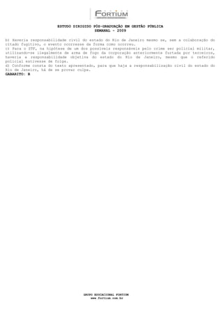 ESTUDO DIRIGIDO PÓS-GRADUAÇÃO EM GESTÃO PÚBLICA
                                        SEMANAL - 2009

b) Haveria responsabilidade civil do estado do Rio de Janeiro mesmo se, sem a colaboração do
citado fugitivo, o evento ocorresse da forma como ocorreu.
c) Para o STF, na hipótese de um dos possíveis responsáveis pelo crime ser policial militar,
utilizando-se ilegalmente de arma de fogo da corporação anteriormente furtada por terceiros,
haveria a responsabilidade objetiva do estado do Rio de Janeiro, mesmo que o referido
policial estivesse de folga.
d) Conforme consta do texto apresentado, para que haja a responsabilização civil do estado do
Rio de Janeiro, há de se provar culpa.
GABARITO: B




                                  GRUPO EDUCACIONAL FORTIUM
                                      www.fortium.com.br
 