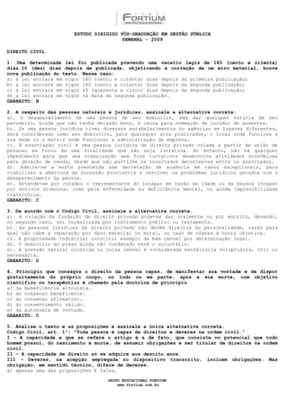 ESTUDO DIRIGIDO PÓS-GRADUAÇÃO EM GESTÃO PÚBLICA
                                        SEMANAL - 2009

DIREITO CIVIL

1. Uma determinada lei foi publicada prevendo uma vacatio legis de 180 (cento e oitenta)
dias.10 (dez) dias depois de publicada, objetivando a correção de um erro material, houve
nova publicação do texto. Nesse caso:
a) a lei entrará em vigor 180 (cento e oitenta) dias depois da primeira publicação;
b) a lei entrará em vigor 180 (cento e oitenta) dias depois da segunda publicação;
c) a lei entrará em vigor 45 (quarenta e cinco) dias depois da segunda publicação;
d) a lei entrará em vigor na data da segunda publicação.
GABARITO: B

2. A respeito das pessoas naturais e jurídicas, assinale a alternativa correta:
a). O desaparecimento de uma pessoa de seu domicílio, sem dar qualquer notícia de seu
paradeiro, ainda que não tenha deixado bens, é causa para nomeação de curador de ausentes.
b). Se uma pessoa jurídica tiver diversos estabelecimentos ou agências em lugares diferentes,
será considerado como seu domicílio, para quaisquer atos praticados, o local onde funciona a
sua sede ou a matriz onde funcionar a administração da empresa.
c). A associação civil é uma pessoa jurídica de direito privado criada a partir da união de
pessoas em torno de uma finalidade que não seja lucrativa. No entanto, não há qualquer
impedimento para que uma organização sem fins lucrativos desenvolva atividades econômicas
para geração de renda, desde que não partilhe os resultados decorrentes entre os associados.
d). Admite-se a morte presumida sem decretação de ausência em casos excepcionais, para
viabilizar a abertura da sucessão provisória e resolver os problemas jurídicos gerados com o
desaparecimento da pessoa.
e). Entende-se por curador o representante do incapaz em razão da idade ou da pessoa incapaz
por motivos diversos, como pela enfermidade ou deficiência mental, ou ainda impossibilidade
transitória.
GABARITO: C

3. De acordo com o Código Civil, assinale a alternativa correta.
a). A criação da fundação de direito privado pode-se dar oralmente ou por escrito, devendo,
no segundo caso, ser formalizada por instrumento público ou testamento.
b). As pessoas jurídicas de direito privado não detêm direitos da personalidade, razão pela
qual não cabe a reparação por dano material ou moral, no caso de ofensa à honra objetiva.
c). A propriedade industrial constitui exemplo de bem imóvel por determinação legal.
d). O domicílio do preso ainda não condenado será o voluntário.
e). A acessão natural ocorrida na coisa imóvel é considerada benfeitoria voluptuária, útil ou
necessária.
GABARITO: D

4. Princípio que consagra o direito da pessoa capaz, de manifestar sua vontade e de dispor
gratuitamente do próprio corpo, no todo ou em parte, após a sua morte, com objetivo
científico ou terapêutico é chamado pela doutrina de princípio
a) da beneficência altruísta.
b) do consenso beneficente.
c) do consenso afirmativo.
d) do consentimento válido.
e) da autonomia de vontade.
GABARITO: C

5. Analise o texto e as proposições e assinale a única alternativa correta.
Código Civil, art. 1º: “Toda pessoa é capaz de direitos e deveres na ordem civil.”
I – A capacidade a que se refere o artigo é a de fato, que consiste no potencial que todo
homem possui, do nascimento à morte, de assumir obrigações e ser titular de direitos na ordem
civil.
II – A capacidade de direito só se adquire aos dezoito anos.
III – Deveres, na acepção empregada no dispositivo transcrito, incluem obrigações. Mas
obrigação, em sentido técnico, difere de deveres.
a) apenas uma das proposições é falsa.

                                  GRUPO EDUCACIONAL FORTIUM
                                      www.fortium.com.br
 