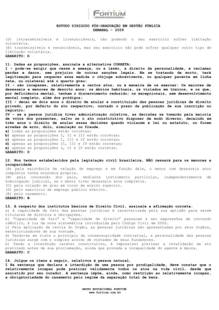 ESTUDO DIRIGIDO PÓS-GRADUAÇÃO EM GESTÃO PÚBLICA
                                        SEMANAL - 2009

(D) intransmissíveis e irrenunciáveis, não podendo o seu exercício sofrer limitação
voluntária.
(E) transmissíveis e renunciáveis, mas seu exercício não pode sofrer qualquer outro tipo de
limitação voluntária.
GABARITO: D

11. Dadas as proposições, assinale a alternativa CORRETA:
I - pode-se exigir que cesse a ameaça, ou a lesão, a direito da personalidade, e reclamar
perdas e danos, sem prejuízo de outras sanções legais. Em se tratando de morto, terá
legitimação para requerer essa medida o cônjuge sobrevivente, ou qualquer parente em linha
reta, ou colateral até o quarto grau;
II - são incapazes, relativamente a certos atos, ou à maneira de os exercer: Os maiores de
dezesseis e menores de dezoito anos; os ébrios habituais, os viciados em tóxicos, e os que,
por deficiência mental, tenham o discernimento reduzido; os excepcionais, sem desenvolvimento
mental completo, além dos pródigos;
III - decai em dois anos o direito de anular a constituição das pessoas jurídicas de direito
privado, por defeito do ato respectivo, contado o prazo da publicação de sua inscrição no
registro;
IV - se a pessoa jurídica tiver administração coletiva, as decisões se tomarão pela maioria
de votos dos presentes, salvo se o ato constitutivo dispuser de modo diverso, decaindo em
três anos o direito de anular essas decisões quando violarem a lei ou estatuto, ou forem
eivadas de erro, dolo, simulação ou fraude.
a) todas as proposições estão corretas;
b) apenas as proposições I, II e III estão corretas;
c) apenas as proposições I, III e IV estão corretas;
d) apenas as proposições II, III e IV estão corretas;
e) apenas as proposições I, II e IV estão corretas.
GABARITO: D

12. Nos termos estabelecidos pela legislação civil brasileira, NÃO cessará para os menores a
incapacidade
(A) pela existência de relação de emprego e em função dele, o menor com dezesseis anos
completos tenha economia própria.
(B) pela concessão dos pais, mediante instrumento particular, independentemente de
homologação judicial, se o menor tiver dezesseis anos completos.
(C) pela colação de grau em curso de ensino superior.
(D) pelo exercício de emprego público efetivo.
(E) pelo casamento.
GABARITO: B

13. A respeito dos institutos básicos de Direito Civil, assinale a afirmação correta.
a) A capacidade de fato das pessoas jurídicas é caracterizada pela sua aptidão para serem
titulares de direitos e obrigações.
b) “Capacidade de fato” e “capacidade de direito” passaram a ser expressões de conteúdo
idêntico, à luz da nova sistemática introduzida pelo Código Civil de 2002.
c) Pela aplicação da teoria do órgão, as pessoas jurídicas são apresentadas por seus órgãos,
exteriorizadores de sua vontade.
d) Tendo-se em vista o princípio da consensualidade contratual, a personalidade das pessoas
jurídicas surge com o simples acordo de vontades de seus fundadores.
e) Tendo a interdição caráter constitutivo, é impossível pleitear a invalidação de ato
praticado antes de sua proclamação, ainda que provada a incapacidade do agente à época.
GABARITO: C

14. Julgue os itens a seguir, relativos à pessoa natural.
I Na sentença que declara a interdição de uma pessoa por prodigalidade, deve constar que o
relativamente incapaz pode praticar validamente todos os atos na vida civil, desde que
assistido por seu curador. A sentença impõe, ainda, como restrição ao relativamente incapaz,
a obrigatoriedade do casamento pelo regime da separação total de bens.


                                  GRUPO EDUCACIONAL FORTIUM
                                      www.fortium.com.br
 