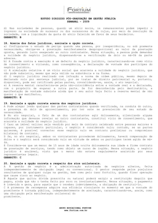ESTUDO DIRIGIDO PÓS-GRADUAÇÃO EM GESTÃO PÚBLICA
                                        SEMANAL - 2009

d) Nas sociedades de pessoas, quando um sócio morre, os remanescentes podem impedir o
ingresso na sociedade do sucessor ou dos sucessores do de cujus, por meio da resolução da
sociedade, com a liquidação da quota do sócio falecido em favor de seus herdeiros.
GABARITO: B

18. Acerca dos fatos jurídicos, assinale a opção correta.
a) Configura-se o estado de perigo quando uma pessoa, por inexperiência, ou sob premente
necessidade, obriga-se a prestação manifestamente desproporcional ao valor da prestação
oposta, gerando lucro exagerado ao outro contratante. Nessa situação, a pessoa pode demandar
a nulidade do negócio jurídico, dispensando-se a verificação de dolo ou má-fé da parte
adversa.
b) A fraude contra a execução é um defeito do negócio jurídico, caracterizando-se como vício
de consentimento e viciando, como conseqüência, a declaração de vontade dos partícipes do
negócio jurídico.
c) A simulação relativa é um vício social que acarreta a nulidade do negócio jurídico, que
não pode subsistir, mesmo que seja válido na substância e na forma.
d) O negócio jurídico realizado com infração a norma de ordem pública, mesmo depois de
declarado nulo por sentença judicial, por se tratar de direito patrimonial e, portanto,
disponível, pode ser ratificado pelas partes, convalidando-se, assim, o ato negocial.
e) A reserva mental caracteriza-se pela não-coincidência entre a vontade real e a declarada,
com o propósito de enganar a outra parte. Se for desconhecida pelo destinatário, a
manifestação de vontade subsiste ainda que o seu autor haja feito a reserva mental de não
querer o que manifestou.
GABARITO: E

19. Assinale a opção correta acerca dos negócios jurídicos.
A Pode alegar lesão qualquer das partes contratantes quando verificada, na conduta do outro,
a presença do dolo de aproveitamento, por ter este se prevalecido de seu estado de
necessidade.
B No ato negocial, o fato de um dos contratantes agir dolosamente, silenciando alguma
informação que devesse revelar ao outro contratante, constitui vício de consentimento, que
acarreta a nulidade do negócio jurídico.
C Caso um imóvel valioso seja vendido por meio de contrato celebrado entre pessoas maiores e
capazes, por instrumento particular, o negócio é considerado nulo; contudo, se as partes
quiserem, é possível converter esse negócio nulo em contrato preliminar ou compromisso
bilateral de contrato.
D Se, no ato negocial, ambos os contratantes procederem dolosamente, haverá compensação de
dolos e o negócio será considerado nulo em virtude de ambos os partícipes terem agido de má-
fé.
E Considere-se que um menor de 15 anos de idade oculte dolosamente sua idade e firme contrato
de prestação de serviços, tendo como objeto um curso de inglês. Nessa situação, o negócio
jurídico é anulável, visto que o menor não estava regularmente assistido por seus
representantes legais.
GABARITO: C

20. Assinale a opção correta a respeito dos atos unilaterais.
A A gestão de negócio é a administração autorizada de negócios alheios, feita
independentemente de obrigação legal ou convencional. O gestor responde pelos prejuízos
resultantes de qualquer culpa na gestão, bem como pelo caso fortuito, quando fizer operação
que cause risco ao negócio.
B Aquele que quitou dívida prescrita ou natural poderá exigir a restituição daquilo que
pagou, ainda que não o tenha feito por erro ou involuntariamente. Nessa situação, o pagamento
é indevido e gera, para aquele que o recebeu indevidamente, a obrigação de restituí-lo.
C A promessa de recompensa adquire sua eficácia vinculante no momento em que a vontade do
promitente é tornada pública, independentemente de aceitação, caracterizando-se, assim, como
uma obrigação pela manifestação unilateral do
promitente.



                                  GRUPO EDUCACIONAL FORTIUM
                                      www.fortium.com.br
 