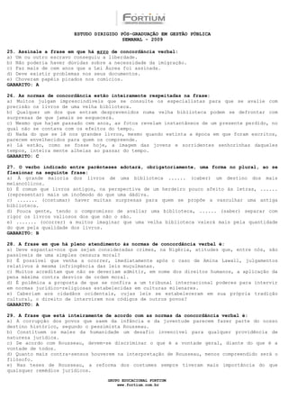 ESTUDO DIRIGIDO PÓS-GRADUAÇÃO EM GESTÃO PÚBLICA
                                        SEMANAL - 2009

25. Assinale a frase em que há erro de concordância verbal:
a) Um ou outro escravo conseguiu a liberdade.
b) Não poderia haver dúvidas sobre a necessidade da imigração.
c) Faz mais de cem anos que a Lei Áurea foi assinada.
d) Deve existir problemas nos seus documentos.
e) Choveram papéis picados nos comícios.
GABARITO: A

26. As normas de concordância estão inteiramente respeitadas na frase:
a) Muitos julgam imprescindíveis que se consulte os especialistas para que se avalie com
precisão os livros de uma velha biblioteca.
b) Qualquer um dos que entram desprevenidos numa velha biblioteca podem se defrontar com
surpresas de que jamais se esquecerá.
c) Mesmo que hajam passado cem anos, as fotos revelam instantâneos de um presente perdido, no
qual não se contava com os efeitos do tempo.
d) Nada do que se lê nos grandes livros, mesmo quando extinta a época em que foram escritos,
parecem envelhecidos para quem os compreende.
e) Lá estão, como se fosse hoje, a imagem das jovens e sorridentes senhorinhas daqueles
tempos, inteira mente alheias ao passar do tempo.
GABARITO: C

27. O verbo indicado entre parênteses adotará, obrigatoriamente, uma forma no plural, ao se
flexionar na seguinte frase:
a) À grande maioria dos livros de uma biblioteca ...... (caber) um destino dos mais
melancólicos.
b) É comum que livros antigos, na perspectiva de um herdeiro pouco afeito às letras, ......
(representar) mais um incômodo do que uma dádiva.
c) ....... (costumar) haver muitas surpresas para quem se propõe a vasculhar uma antiga
biblioteca.
d) Pouca gente, tendo o compromisso de avaliar uma biblioteca, ...... (saber) separar com
rigor os livros valiosos dos que não o são.
e) ....... (ocorrer) a muitos imaginar que uma velha biblioteca valerá mais pela quantidade
do que pela qualidade dos livros.
GABARITO: B

28. A frase em que há pleno atendimento às normas de concordância verbal é:
a) Deve espantar-nos que sejam consideradas crimes, na Nigéria, atitudes que, entre nós, são
passíveis de uma simples censura moral?
b) É possível que venha a ocorrer, imediatamente após o caso de Amina Lawall, julgamentos
relativos à mesma infringência das leis muçulmanas.
c) Muitos acreditam que não se deveriam admitir, em nome dos direitos humanos, a aplicação da
pena máxima contra desvios de ordem moral.
d) É polêmica a proposta de que se confira a um tribunal internacional poderes para intervir
em normas jurídico-religiosas estabelecidas em culturas milenares.
e) Caberiam aos cidadãos ocidentais, cujas leis se estabeleceram em sua própria tradição
cultural, o direito de intervirem nos códigos de outros povos?
GABARITO: A

29. A frase que está inteiramente de acordo com as normas da concordância verbal é:
a) A corrupção dos povos que saem da infância e da juventude parecem fazer parte do nosso
destino histórico, segundo o pessimista Rousseau.
b) Constituem os males da humanidade um desafio invencível para qualquer providência de
natureza jurídica.
c) De acordo com Rousseau, devem-se discriminar o que é a vontade geral, diante do que é a
vontade de todos.
d) Quanto mais contra-sensos houverem na interpretação de Rousseau, menos compreendido será o
filósofo.
e) Nas teses de Rousseau, a reforma dos costumes sempre tiveram mais importância do que
quaisquer remédios jurídicos.

                                  GRUPO EDUCACIONAL FORTIUM
                                      www.fortium.com.br
 