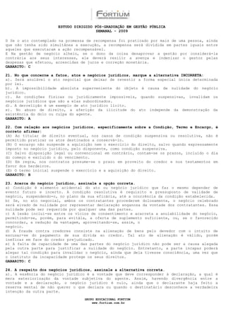 ESTUDO DIRIGIDO PÓS-GRADUAÇÃO EM GESTÃO PÚBLICA
                                        SEMANAL - 2009

D Se o ato contemplado na promessa de recompensa foi praticado por mais de uma pessoa, ainda
que não tenha sido simultânea a execução, a recompensa será dividida em partes iguais entre
aqueles que executaram a ação recompensável.
E Na gestão de negócio alheio, se o dono da coisa desaprovar a gestão por considerá-la
contrária aos seus interesses, ele deverá resilir a avença e indenizar o gestor pelas
despesas que efetuou, acrescidas de juros e correção monetária.
GABARITO: C

21. No que concerne a fatos, atos e negócios jurídicos, marque a alternativa INCORRETA:
a). Será anulável o ato negocial que deixar de revestir a forma especial única determinada
por lei.
b). A impossibilidade absoluta superveniente do objeto é causa de nulidade do negócio
jurídico.
c). As condições físicas ou juridicamente impossíveis, quando suspensivas, invalidam os
negócios jurídicos que são a elas subordinados.
d). A derrelição é um exemplo de ato jurídico lícito.
e). No abuso de direito, a aferição da ilicitude do ato independe da demonstração da
existência do dolo ou culpa do agente.
GABARITO: A

22. Com relação aos negócios jurídicos, especificamente sobre a Condição, Termo e Encargo, é
correto afirmar:
(A) Ao titular de direito eventual, nos casos de condição suspensiva ou resolutiva, não é
permitido praticar os atos destinados a conservá-lo.
(B) O encargo não suspende a aquisição nem o exercício do direito, salvo quando expressamente
imposto no negócio jurídico, pelo disponente, como condição suspensiva.
(C) Salvo disposição legal ou convencional em contrário, contam-se os prazos, incluído o dia
do começo e excluído o do vencimento.
(D) Em regra, nos contratos presume-se o prazo em proveito do credor e nos testamentos em
favor dos herdeiros.
(E) O termo inicial suspende o exercício e a aquisição do direito.
GABARITO: B

23. Acerca do negócio jurídico, assinale a opção correta.
a) Condição é elemento acidental do ato ou negócio jurídico que faz o mesmo depender de
evento futuro e incerto. A condição resolutiva é requisito e pressuposto de validade de
negócio, suspendendo-o, no plano da sua eficácia, até a ocorrência da condição estabelecida.
b) Se, no ato negocial, ambos os contratantes procederem dolosamente, o negócio celebrado
será eivado de nulidade por representar declaração enganosa da vontade dos contratantes. Essa
nulidade pode ser requerida por qualquer uma das partes.
c) A lesão inclui-se entre os vícios de consentimento e acarreta a anulabilidade do negócio,
permitindo-se, porém, para evitála, a oferta de suplemento suficiente, ou, se o favorecido
concordar, a redução da vantagem, aproveitando-se, assim, o
negócio.
d) A fraude contra credores consiste na alienação de bens pelo devedor com o intuito de
escusar-se do pagamento de sua dívida ao credor. Tal ato de alienação é válido, porém
ineficaz em face do credor prejudicado.
e) A falta de capacidade de uma das partes do negócio jurídico não pode ser a causa alegada
pela outra parte para justificar a nulidade do negócio. Entretanto, a parte incapaz poderá
alegar tal condição para invalidar o negócio, ainda que dela tivesse consciência, uma vez que
o instituto da incapacidade protege os seus direitos.
GABARITO: C

24. A respeito dos negócios jurídicos, assinale a alternativa correta.
a). A essência do negócio jurídico é a vontade que deve corresponder à declaração, a qual é
mera exteriorização da vontade subjetiva do agente. Assim, havendo divergência entre a
vontade e a declaração, o negócio jurídico é nulo, ainda que o declarante haja feito a
reserva mental de não querer o que declara ou quando o destinatário desconhece a verdadeira
intenção da outra parte.

                                  GRUPO EDUCACIONAL FORTIUM
                                      www.fortium.com.br
 
