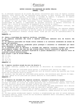 ESTUDO DIRIGIDO PÓS-GRADUAÇÃO EM GESTÃO PÚBLICA
                                        SEMANAL - 2009

b). A simulação consiste em um acordo das partes contratantes para criar um negócio jurídico
aparente, cujos efeitos não são desejados pelas partes, ou para ocultar, sob determinada
aparência, o negócio querido, acarretando a nulidade do negócio. O propósito do negócio
aparente é o de enganar terceiros, ou fugir ao imperativo da lei.
c). Para caracterizar a fraude contra credores é irrelevante o estado econômico e financeiro
do devedor ou que esse seja insolvente. Faz-se necessária, para o reconhecimento da
anulabilidade do negócio, a comprovação de qualquer artifício ou manobra intencional do
devedor com o intuito de escusar-se do pagamento de sua dívida ao credor.
d). O negócio jurídico anulável, e posteriormente declarado judicialmente ineficaz, não
produz qualquer efeito e tampouco pode ser convalidado pelas partes.
e). Os poderes de representação conferem-se por lei ou pelo interessado. Por expressa vedação
legal e por violação ao princípio da boa-fé, padece de nulidade insanável o negócio jurídico
em que o representante celebrar consigo mesmo, ainda que por meio de substabelecimento de
poderes.
GABARITO: B

25. Sobre a invalidade dos negócios jurídicos, considere:
I. Os negócios simulados são nulos e aqueles praticados mediante erro de direito são
anuláveis.
II. Os negócios praticados em fraude contra credores e os contratos celebrados em estado de
perigo são anuláveis.
III. São nulos os negócios celebrados pelos pródigos e anuláveis os celebrados por menor
entre dezesseis e dezoito anos.
IV. A pretensão para se declarar a nulidade dos negócios jurídicos firmados por pessoa
absolutamente incapaz, bem como dos que tiverem objeto ilícito, prescreve em dez anos.
V. Os negócios jurídicos anuláveis sujeitam-se a prazos decadenciais e os negócios nulos se
sujeitam a prazos prescricionais.
Está correto o que se afirma APENAS em
(A) I e II.
(B) I e III.
(C) I e V.
(D) II e IV.
(E) III e V.
GABARITO: A

26. O negócio jurídico eivado de erro de direito é
(A) apenas ineficaz, podendo ser aproveitado se decorrente de transação homologada por
sentença.
(B) nulo, mas pode ser confirmado pelas partes, e convalesce pelo decurso do tempo.
(C) anulável, mas não se anula a transação por erro de direito acerca das questões que foram
objeto de controvérsia entre as partes.
(D) anulável, mas não pode ser confirmado pelas partes, nem convalesce pelo decurso do tempo.
(E) nulo, apenas se for praticado por pessoa absoluta ou relativamente incapaz.
GABARITO: C

27. A respeito da validade dos negócios jurídicos, assinale a alternativa correta.
a). A incapacidade relativa de uma das partes do negócio jurídico cujo objeto consista em
entregar um cavalo de corrida não poderá aproveitar aos co-interessados capazes, haja vista
que esse instituto existe para proteção jurídica dos incapazes.
b). O negócio jurídico nulo é insuscetível de confirmação, mas pode convalescer com o decurso
de tempo, uma vez que a pretensão não pode ser exercida a qualquer tempo.
c). Tendo sido pactuada cláusula penal em negócio jurídico, caso venha a ocorrer a invalidade
da obrigação principal, a cláusula penal, por conseqüência, também perecerá em razão do mesmo
vício.
d). Se duas partes entabularem negócio jurídico e estabelecerem que este só valerá mediante
instrumento público, então a prova de sua existência dependerá deste instrumento, embora dele
não dependa sua substância.



                                  GRUPO EDUCACIONAL FORTIUM
                                      www.fortium.com.br
 