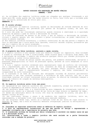 ESTUDO DIRIGIDO PÓS-GRADUAÇÃO EM GESTÃO PÚBLICA
                                        SEMANAL - 2009

e). As nulidades dos negócios jurídicos podem ser alegadas por qualquer interessado e até
mesmo pelo MP, ainda quando não lhe caiba intervir no feito, haja vista que a nulidade pode
ser, inclusive, pronunciada de ofício pelo juiz.
GABARITO: C

28. É correto afirmar:
a) São anuláveis os negócios jurídicos, quando as declarações de vontade emanarem de erro
substancial que poderia ser percebido por pessoa de diligência normal, em face das
circunstâncias do negócio.
b) O erro não pode ser considerado substancial quando concerne à identidade ou à qualidade
essencial da pessoa a quem se refira a declaração de vontade.
c) O erro de indicação da pessoa ou da coisa, a que se referir a declaração de vontade,
viciará o negócio quando, por seu contexto e pelas circunstâncias, se puder identificar a
coisa ou pessoa cogitada.
d) Nos negócios jurídicos bilaterais, o silêncio intencional de uma das partes a respeito de
fato ou qualidade que a outra parte haja ignorado, constitui omissão culposa, provando-se que
sem ela o negócio não se teria celebrado.
e) Nenhuma das alternativas anteriores está correta.
GABARITO: A

29. A propósito dos fatos jurídicos, assinale a opção correta.
a) O negócio jurídico é nulo quando tiver por objetivo fraudar lei imperativa. Essa nulidade
é fixada no interesse de toda a coletividade, tendo alcance geral e eficácia erga omnes. Com
a declaração da nulidade, o negócio não produzirá qualquer efeito por ofender princípios de
ordem pública e conter vícios essenciais.
b) Configura-se o estado de perigo quando uma pessoa, sob premente necessidade, obriga-se a
prestação desproporcional ao valor da prestação oposta, gerando um lucro exagerado ao outro
contratante.
c) É nulo o negócio jurídico celebrado pelo representante legal em conflito com interesses
com o representado, por se tratar de vício insanável em face da incapacidade de um dos
participantes do negócio, não gerando, por isso, qualquer efeito jurídico, ainda que o
terceiro, com o qual o representante celebrou o negócio, não tenha conhecimento da
incapacidade do outro contratante.
d) A transação é um modo de extinção das obrigações oriundas de direitos patrimoniais
contestados e tem como condição necessária a existência de ação judicial, por ser a sua
finalidade terminar um litígio instaurado entre as partes. Os efeitos da transação começam a
partir do trânsito em julgado da sentença homologatória.
GABARITO: A

30. Os negócios jurídicos entre vivos sem prazo
(A) equiparam-se aos negócios jurídicos sob condição suspensiva, porque sua eficácia sempre
ficará na dependência de evento futuro e incerto.
(B) são exigíveis desde logo, e a constituição em mora independe de interpelação judicial ou
extrajudicial, exceto se a execução tiver de ser feita em lugar diverso ou depender de tempo.
(C) devem ser executados dentro de trinta (30) dias da celebração do ajuste, sob pena de o
devedor incidir em mora.
(D) são ineficazes, porque o prazo é da essência dos negócios jurídicos, salvo se,
expressamente, a obrigação tiver sido assumida para execução imediata.
(E) são exigíveis desde logo, exceto se a execução tiver de ser feita em lugar diverso ou
depender de tempo, mas a mora se constitui mediante interpelação judicial ou extrajudicial.
GABARITO: E

31. Considere as seguintes assertivas sobre os defeitos do negócio jurídico:
I. O dolo do representante convencional de uma das partes só obriga o representado a
responder civilmente até a importância do proveito que teve.
II. A transmissão errônea da vontade por meios interpostos é anulável nos mesmos casos em que
o é a declaração direta.
III. Caracterizada a lesão o negócio jurídico não será anulado se a parte favorecida
concordar com a redução do proveito.

                                  GRUPO EDUCACIONAL FORTIUM
                                      www.fortium.com.br
 