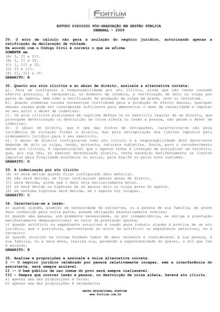 ESTUDO DIRIGIDO PÓS-GRADUAÇÃO EM GESTÃO PÚBLICA
                                        SEMANAL - 2009

IV. O erro de cálculo não gera a anulação do negócio          jurídico,   autorizando   apenas   a
retificação da declaração de vontade.
De acordo com o Código Civil é correto o que se afirma
SOMENTE em
(A) I, II e III.
(B) I, II e IV.
(C) I, III e IV.
(D) II e III.
(E) II, III e IV.
GABARITO: E

32. Quanto aos atos ilícitos e ao abuso de direito, assinale a alternativa correta:
a). Para se configurar a responsabilidade por ato ilícito, ainda que não tenha causado
efetivo prejuízo, é necessária, no momento da conduta, a verificação de dolo ou culpa por
parte do agente, bem como a verificação da gradação da culpa em grave, leve ou levíssima.
b). Quando inúmeras causas sucessivas contribuem para a produção do efeito danoso, qualquer
dessas causas pode ser considerada suficiente para demonstrar o nexo de causalidade e imputar
ao seu autor o dever de indenizar.
c). Os atos ilícitos praticados em legítima defesa ou no exercício regular de um direito, que
provoquem deterioração ou destruição da coisa alheia ou lesão a pessoa, não geram o dever de
indenizar.
d). O abuso de direito, que é uma das fontes de obrigações, caracteriza-se não pela
incidência da violação formal a direito, mas pela extrapolação dos limites impostos pelo
ordenamento jurídico para o seu exercício.
e). O abuso de direito configura-se como ato ilícito e a responsabilidade dele decorrente
depende de dolo ou culpa, tendo, portanto, natureza subjetiva. Assim, para o reconhecimento
desse ato ilícito, é imprescindível que o agente tenha a intenção de prejudicar um terceiro,
que, por sua vez, ao exercer determinado direito, tenha excedido manifestamente os limites
impostos pela finalidade econômica ou social, pela boa-fé ou pelos bons costumes.
GABARITO: D

33. A indenização por ato ilícito
(A) só será devida quando ficar configurado dano material.
(B) não será devida, se ficar configurado apenas abuso de direito.
(C) será devida, ainda que o dano seja exclusivamente moral.
(D) só será devida na hipótese de se apurar dolo ou culpa grave do agente.
(E) em nenhuma hipótese será devida, se o agente for incapaz.
GABARITO: C

34. Caracteriza-se a lesão:
a) quando alguém, premido da necessidade de salvar-se, ou a pessoa de sua família, de grave
dano conhecido pela outra parte, assume obrigação excessivamente onerosa;
b) quando uma pessoa, sob premente necessidade, ou por inexperiência, se obriga à prestação
manifestamente desproporcional ao valor da prestação oposta;
c) quando artifício ou expediente astucioso é usado para induzir alguém à prática de um ato
jurídico, que o prejudica, aproveitando ao autor do artifício ou expediente astucioso, ou a
terceiro;
d) quando incutido na vítima fundado temor de dano iminente e considerável à sua pessoa, à
sua família, ou a seus bens, realiza ela, perdendo a espontaneidade do querer, o ato que lhe
é exigido.
GABARITO: B

35. Analise e proposições e assinale a única alternativa correta.
I -- O negócio jurídico celebrado por pessoa relativamente incapaz, sem a interferência do
assistente, será sempre anulável.
II -- O bem público de uso comum do povo será sempre inalienável.
III – Sempre que ocorrer lesão à pessoa, ou destruição de coisa alheia, haverá ato ilícito.
a) apenas uma das proposições é falsa.
b) apenas uma das proposições é verdadeira;

                                  GRUPO EDUCACIONAL FORTIUM
                                      www.fortium.com.br
 