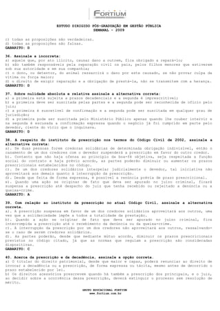ESTUDO DIRIGIDO PÓS-GRADUAÇÃO EM GESTÃO PÚBLICA
                                        SEMANAL - 2009

c) todas as proposições são verdadeiras.
d) todas as proposições são falsas.
GABARITO: D

36. Assinale a incorreta:
a) aquele que, por ato ilícito, causar dano a outrem, fica obrigado a repará-lo;
b) são também responsáveis pela reparação civil os pais, pelos filhos menores que estiverem
sob sua autoridade e em sua companhia;
c) o dono, ou detentor, do animal ressarcirá o dano por este causado, se não provar culpa da
vítima ou força maior;
d) o direito de exigir reparação e a obrigação de prestá-la, não se transmitem com a herança.
GABARITO: D

37. Sobre nulidade absoluta e relativa assinale a alternativa correta:
a) a primeira está sujeita a prazos decadenciais e a segunda é imprescritível;
b) a primeira deve ser suscitada pelas partes e a segunda pode ser reconhecida de ofício pelo
juiz;
c) a primeira é suscetível de confirmação e a segunda pode ser suscitada em qualquer grau de
jurisdição;
d) a primeira pode ser suscitada pelo Ministério Público apenas quando lhe couber intervir e
na segunda é escusada a confirmação expressa quando o negócio já foi cumprido em parte pelo
devedor, ciente do vício que o inquinava.
GABARITO: D

38. A respeito do instituto da prescrição nos termos do Código Civil de 2002, assinale a
alternativa correta:
a). Se duas pessoas forem credoras solidárias de determinada obrigação indivisível, então o
casamento de um dos credores com o devedor suspenderá a prescrição em favor do outro credor.
b). Contanto que não haja ofensa ao princípio da boa-fé objetiva, seja respeitada a função
social do contrato e haja prévio acordo, as partes poderão diminuir ou aumentar os prazos
prescricionais estabelecidos no código.
c). Se um dos credores solidários interpelar judicialmente o devedor, tal iniciativa não
aproveitará aos demais quanto à interrupção da prescrição.
d). Desde que feita de forma expressa, é possível a renúncia prévia de prazo prescricional.
e). Quando uma ação se originar de fato que deva ser apurado no juízo criminal, ficará
suspensa a prescrição até despacho do juiz que tenha recebido ou rejeitado a denúncia ou a
queixa-crime.
GABARITO: A

39. Com relação ao instituto da prescrição no atual Código Civil, assinale a alternativa
correta.
a). A prescrição suspensa em favor de um dos credores solidários aproveitará aos outros, uma
vez que a solidariedade impõe a todos a totalidade da prestação.
b). Quando a ação se originar de fato que deva ser apurado no juízo criminal, fica
interrompida a prescrição até o recebimento da denúncia ou da queixa-crime.
c). A interrupção da prescrição por um dos credores não aproveitará aos outros, ressalvando-
se o caso de serem credores solidários.
d). As partes poderão, desde que mediante mútuo acordo, diminuir os prazos prescricionais
previstos no código citado, já que as normas que regulam a prescrição são consideradas
dispositivas.
GABARITO: C

40. Acerca da prescrição e da decadência, assinale a opção correta.
a) O titular do direito patrimonial, desde que maior e capaz, poderá renunciar ao direito de
invocar a decadência ou a prescrição, de forma expressa ou tácita, mesmo antes de decorrido o
prazo estabelecido por lei.
b) Os direitos acessórios prescrevem quando há também a prescrição dos principais, e o juiz,
ao decidir sobre a ocorrência dessa prescrição, deverá extinguir o processo sem resolução de
mérito.

                                  GRUPO EDUCACIONAL FORTIUM
                                      www.fortium.com.br
 