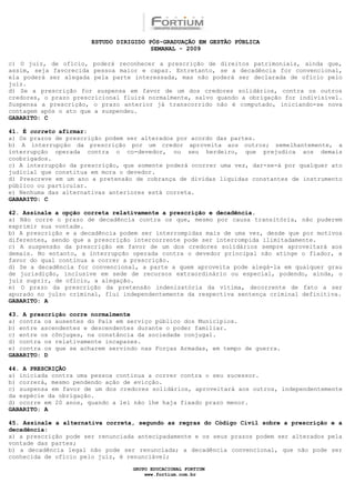 ESTUDO DIRIGIDO PÓS-GRADUAÇÃO EM GESTÃO PÚBLICA
                                        SEMANAL - 2009

c) O juiz, de ofício, poderá reconhecer a prescrição de direitos patrimoniais, ainda que,
assim, seja favorecida pessoa maior e capaz. Entretanto, se a decadência for convencional,
ela poderá ser alegada pela parte interessada, mas não poderá ser declarada de ofício pelo
juiz.
d) Se a prescrição for suspensa em favor de um dos credores solidários, contra os outros
credores, o prazo prescricional fluirá normalmente, salvo quando a obrigação for indivisível.
Suspensa a prescrição, o prazo anterior já transcorrido não é computado, iniciando-se nova
contagem após o ato que a suspendeu.
GABARITO: C

41. É correto afirmar:
a) Os prazos de prescrição podem ser alterados por acordo das partes.
b) A interrupção da prescrição por um credor aproveita aos outros; semelhantemente, a
interrupção operada contra o co-devedor, ou seu herdeiro, que prejudica aos demais
coobrigados.
c) A interrupção da prescrição, que somente poderá ocorrer uma vez, dar-se-á por qualquer ato
judicial que constitua em mora o devedor.
d) Prescreve em um ano a pretensão de cobrança de dívidas líquidas constantes de instrumento
público ou particular.
e) Nenhuma das alternativas anteriores está correta.
GABARITO: C

42. Assinale a opção correta relativamente a prescrição e decadência.
a) Não corre o prazo de decadência contra os que, mesmo por causa transitória, não puderem
exprimir sua vontade.
b) A prescrição e a decadência podem ser interrompidas mais de uma vez, desde que por motivos
diferentes, sendo que a prescrição intercorrente pode ser interrompida ilimitadamente.
c) A suspensão da prescrição em favor de um dos credores solidários sempre aproveitará aos
demais. No entanto, a interrupção operada contra o devedor principal não atinge o fiador, a
favor do qual continua a correr a prescrição.
d) Se a decadência for convencional, a parte a quem aproveita pode alegá-la em qualquer grau
de jurisdição, inclusive em sede de recursos extraordinário ou especial, podendo, ainda, o
juiz suprir, de ofício, a alegação.
e) O prazo da prescrição da pretensão indenizatória da vítima, decorrente de fato a ser
apurado no juízo criminal, flui independentemente da respectiva sentença criminal definitiva.
GABARITO: A

43. A prescrição corre normalmente
a) contra os ausentes do País em serviço público dos Municípios.
b) entre ascendentes e descendentes durante o poder familiar.
c) entre os cônjuges, na constância da sociedade conjugal.
d) contra os relativamente incapazes.
e) contra os que se acharem servindo nas Forças Armadas, em tempo de guerra.
GABARITO: D

44. A PRESCRIÇÃO
a) iniciada contra uma pessoa continua a correr contra o seu sucessor.
b) correrá, mesmo pendendo ação de evicção.
c) suspensa em favor de um dos credores solidários, aproveitará aos outros, independentemente
da espécie da obrigação.
d) ocorre em 20 anos, quando a lei não lhe haja fixado prazo menor.
GABARITO: A

45. Assinale a alternativa correta, segundo as regras do Código Civil sobre a prescrição e a
decadência:
a) a prescrição pode ser renunciada antecipadamente e os seus prazos podem ser alterados pela
vontade das partes;
b) a decadência legal não pode ser renunciada; a decadência convencional, que não pode ser
conhecida de ofício pelo juiz, é renunciável;

                                  GRUPO EDUCACIONAL FORTIUM
                                      www.fortium.com.br
 