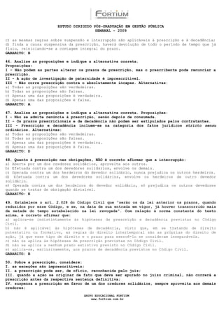 ESTUDO DIRIGIDO PÓS-GRADUAÇÃO EM GESTÃO PÚBLICA
                                        SEMANAL - 2009

c) as mesmas regras sobre suspensão e interrupção são aplicáveis à prescrição e à decadência;
d) finda a causa suspensiva da prescrição, haverá devolução de todo o período de tempo que já
fluiu, reiniciando-se a contagem integral do prazo.
GABARITO: B

46. Analise as proposições e indique a alternativa correta.
Proposições:
I - Não podem as partes alterar os prazos de prescrição, mas o prescribente pode renunciar a
prescrição.
II - A ação de investigação de paternidade é imprescritível.
III - Não corre prescrição contra o absolutamente incapaz. Alternativas:
a) Todas as proposições são verdadeiras.
b) Todas as proposições são falsas.
c) Apenas uma das proposições é verdadeira.
d) Apenas uma das proposições é falsa.
GABARITO: A

47. Analise as proposições e indique a alternativa correta. Proposições:
I - Não se admite renúncia à prescrição, senão depois de consumada.
II - Os prazos prescricionais e de decadência não podem ser estipulados pelos contratantes.
III - Prescrição e decadência incluem-se na categoria dos fatos jurídicos stricto sensu
ordinários. Alternativas:
a) Todas as proposições são verdadeiras.
b) Todas as proposições são falsas.
c) Apenas uma das proposições é verdadeira.
d) Apenas uma das proposições é falsa.
GABARITO: D

48. Quanto à prescrição nas obrigações, NÃO é correto afirmar que a interrupção:
a) Aberta por um dos credores solidários, aproveita aos outros.
b) Efetuada contra um dos devedores solidários, envolve os demais.
c) Operada contra um dos herdeiros do devedor solidário, nunca prejudica os outros herdeiros.
d) Efetuada contra um dos devedores solidários, envolve os herdeiros de outro devedor
solidário.
e) Operada contra um dos herdeiros do devedor solidário, só prejudica os outros devedores
quando se tratar de obrigação divisível.
GABARITO: E

49. Estabelece o art. 2.028 do Código Civil que “serão os da lei anterior os prazos, quando
reduzidos por esse Código, e se, na data de sua entrada em vigor, já houver transcorrido mais
da metade do tempo estabelecido na lei revogada”. Com relação à norma constante do texto
acima, é correto afirmar que:
a) aplica-se indistintamente às hipóteses de prescrição e decadência previstas no Código
Civil.
b) não é aplicável às hipóteses de decadência, visto que, em se tratando de direito
potestativo ou formativo, as regras do direito intertemporal são as próprias do direito de
ação, já que esse tipo de direito e o prazo para exercê-lo se consideram inseparáveis.
c) não se aplica às hipóteses de prescrição previstas no Código Civil.
d) não se aplica a nenhum prazo extintivo previsto no Código Civil.
e) aplica-se, exclusivamente, aos prazos de decadência previstos no Código Civil.
GABARITO: B

50. Sobre a prescrição, considere:
I. as exceções são imprescritíveis;
II. a prescrição pode ser, de ofício, reconhecida pelo juiz;
III. quando a ação se originar de fato que deva ser apurado no juízo criminal, não correrá a
prescrição antes da respectiva sentença definitiva;
IV. suspensa a prescrição em favor de um dos credores solidários, sempre aproveita aos demais
credores;

                                  GRUPO EDUCACIONAL FORTIUM
                                      www.fortium.com.br
 