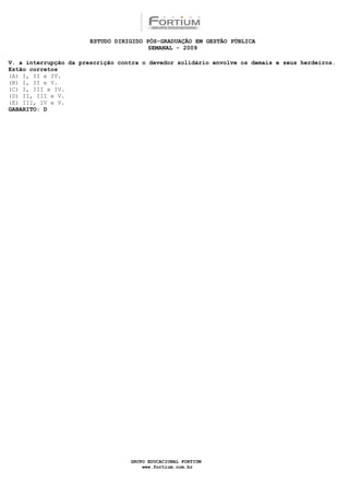 ESTUDO DIRIGIDO PÓS-GRADUAÇÃO EM GESTÃO PÚBLICA
                                        SEMANAL - 2009

V. a interrupção da prescrição contra o devedor solidário envolve os demais e seus herdeiros.
Estão corretos
(A) I, II e IV.
(B) I, II e V.
(C) I, III e IV.
(D) II, III e V.
(E) III, IV e V.
GABARITO: D




                                  GRUPO EDUCACIONAL FORTIUM
                                      www.fortium.com.br
 