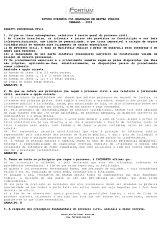ESTUDO DIRIGIDO PÓS-GRADUAÇÃO EM GESTÃO PÚBLICA
                                        SEMANAL - 2009

DIREITO PROCESSUAL CIVIL

1. Julgue os itens subseqüentes, relativos à teoria geral do processo civil.
I No direito brasileiro, os tribunais e juízos são previstos na Constituição e nas leis
infraconstitucionais, com índole de generalidade, o que torna impossível a criação de órgãos
jurisdicionais de exceção para julgamento de causas específicas.
II No processo civil, é dado ao Ministério Público o prazo em quádruplo para contestar e em
dobro para recorrer.
III A capacidade de ser parte constitui pressuposto subjetivo de constituição válida da
relação de direito processual.
IV Os procedimentos especiais e o procedimento sumário regem-se pelas disposições que lhes
são próprias, aplicando-se-lhes, subsidiariamente, as disposições gerais do procedimento
comum ordinário.
Assinale a opção correta.
a) Apenas os itens II e III estão certos.
b) Apenas os itens I, II e IV estão certos.
c) Apenas os itens I, III e IV estão certos.
d) Todos os itens estão certos.
GABARITO: D

2. No que se refere aos princípios que regem o processo civil e aos relativos à jurisdição
civil, assinale a opção correta.
a). O princípio da publicidade não impede que existam processos em segredo de justiça, no
interesse das próprias partes. Esse sigilo é restrito a estranhos, enquanto não prejudicar o
interesse público à informação, assim, por autorização do juiz, os atos processuais podem ser
investigados e conhecidos por outros, além das partes e seus advogados.
b). Pelo princípio da inafastabilidade do controle jurisdicional, nenhum juiz será afastado
de suas funções sem que lhe sejam garantidos, em processo adequado, os direitos inerentes ao
contraditório e à ampla defesa.
c). Pelo princípio do contraditório, o autor pode deduzir a ação em juízo, alegar e provar os
fatos constitutivos de seu direito, e ao réu é assegurado o direito de contestar todos os
fatos alegados pelo autor, como também o de fazer a prova contrária, salvo em caso de
revelia.
d). Por representar garantia constitucional que visa à proteção do interesse público
representado pelo patrimônio das pessoas de direito público, o duplo grau de jurisdição é
exigido em todo e qualquer processo em que tais pessoas sejam partes ou intervenientes.
e). É vedado às pessoas maiores e capazes, mesmo no caso de direito patrimonial disponível,
entregar a responsabilidade de solucionar eventual conflito de interesses a pessoa não
integrante da estrutura do Poder Judiciário, bem como solucionar a lide por outros caminhos
que não a prestação jurisdicional.
GABARITO: A

3. Tendo em conta os princípios que regem o processo, é INCORRETO afirmar que,
a) ao pronunciar a nulidade, o juiz declarará que atos são atingidos, ordenando as
providências necessárias, a fim de que sejam repetidos, ou retificados.
b) quando a lei prescrever determinada forma, sem cominação de nulidade, o juiz considerará
válido o ato se, realizado de outro modo, alcançar-lhe a finalidade.
c) anulado o ato, reputam-se de nenhum efeito todos os subseqüentes que dele dependam;
todavia, a nulidade de uma parte do ato não prejudicará as outras, que dela sejam
independentes.
d) sob pena de preclusão as nulidades dos atos processuais devem ser alegadas na primeira
oportunidade em que couber à parte falar nos autos, mesmo que seja daquelas que o Juiz deve
decretar de ofício.
e) a fim de se observarem, quanto possível, as prescrições legais, o erro de forma do
processo acarreta unicamente a anulação dos atos que não possam ser aproveitados, devendo
praticar-se os que forem necessários.
GABARITO: D

4. A respeito dos princípios fundamentais do processo civil, assinale a opção correta.

                                  GRUPO EDUCACIONAL FORTIUM
                                      www.fortium.com.br
 