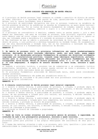 ESTUDO DIRIGIDO PÓS-GRADUAÇÃO EM GESTÃO PÚBLICA
                                        SEMANAL - 2009

a) O princípio do devido processo legal assegura ao cidadão o exercício do direito de acesso
ao Poder Judiciário e a igualdade das partes da lide, garantindo-lhes o pleno direito de
defesa, isto é, iguais faculdades, ônus e deveres.
b) O princípio da publicidade obrigatória dos atos no processo traduz-se na exigência da
efetiva presença do público às audiências ou sessões de julgamentos, as quais devem realizar-
se com portas abertas. Por se tratar de direito fundamental do cidadão, somente a lei, nos
casos que enumera taxativamente, admitirá o sigilo e a realização do ato em segredo de
justiça.
c) O princípio do contraditório é absoluto, submete tanto as partes quanto o juiz e deve
sempre ser observado, sob pena de nulidade do processo. Esse princípio significa poder o
autor deduzir ação em juízo, alegar e provar fatos constitutivos de seu direito e, quanto ao
réu, ser informado sobre a existência e o conteúdo do processo e fazer-se ouvir.
d) Nas hipóteses em que se admite a presunção da veracidade de fatos que não chegam a ser
objeto de prova, o juiz proferirá a sentença baseando-se na verdade formal. No julgamento em
que não seja desconsiderada a verdade real, não se faz necessária a valoração dos demais
elementos probatórios e a fundamentação substancial da decisão.
GABARITO: C

5. No âmbito do processo civil, os princípios informativos são regras predominantemente
técnicas, desligados de maior conotação ideológica, sendo, por esta razão, quase sempre
universais. Já os denominados princípios fundamentais do processo são diretrizes nitidamente
inspiradas por características políticas, trazendo carga ideológica significativa, portanto,
válidos para os sistemas ideologicamente afeiçoados aos princípios fundamentais que lhes
correspondam. Alvim Arruda. Manual de direito processual civil. v. 1, 9.ª ed. São Paulo: RT,
p. 23 (com adaptações). A respeito do assunto abordado no texto acima, assinale a opção
correta.
a) Segundo o princípio jurídico, o processo tem de submeter-se a um ordenamento jurídico
preexistente, entretanto, se este se alterar quando estiver em curso o processo, os atos
processuais até então realizados devem ser respeitados.
b) Os princípios fundamentais prescindem de demonstração maior, sendo assim considerados
axiomas universais.
c) Os princípios fundamentais não podem ser antagônicos entre si.
d) Os princípios da oralidade e da publicidade dos atos processuais constituem espécies do
gênero princípios informativos.
GABARITO: A

6. A cláusula constitucional do devido processo legal material compreende
a) o direito à defesa técnica, à publicidade do processo, à citação, à produção ampla de
provas, de ser processado e julgado pelo juiz competente, aos recursos, à decisão imutável, à
revisão criminal, a proteção ao direito de liberdade e propriedade.
b) o direito à defesa técnica, à publicidade do processo, à citação, à produção ampla de
provas, de ser processado e julgado pelo juiz natural, aos recursos, à decisão imutável, a
proteção ao direito de liberdade.
c) o direito à defesa técnica, à publicidade do processo, à citação, à produção ampla de
provas, de ser processado e julgado pelo juiz competente, aos recursos, à decisão imutável, à
revisão criminal, a proteção ao direito de propriedade.
d) o direito à defesa técnica, à publicidade do processo, à citação, à produção ampla de
provas, do juiz natural, aos recursos, à decisão imutável, à revisão criminal, a proteção ao
direito de liberdade e propriedade.
e) a proteção ao direito de liberdade e propriedade.
GABARITO: E

7. Tendo em vista as normas atinentes aos princípios gerais do processo, à capacidade, às
condições da ação e aos pressupostos processuais, assinale a opção incorreta.
a) O indivíduo menor de dezoito anos e maior de dezesseis anos de idade não detém capacidade
processual plena para pleitear a sua própria emancipação sem assistência de seus pais ou
tutor.
b) O exame das matérias atinentes à ação e ao processo, pelo juiz, qualifica o juízo sobre a
admissibilidade ou inadmissibilidade do julgamento da demanda.

                                  GRUPO EDUCACIONAL FORTIUM
                                      www.fortium.com.br
 