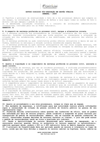 ESTUDO DIRIGIDO PÓS-GRADUAÇÃO EM GESTÃO PÚBLICA
                                        SEMANAL - 2009

c) Tipifica o princípio da eventualidade o fato de a lei processual deduzir que compete ao
réu alegar, na contestação, toda a matéria de defesa e nela expor todas as razões de fato e
direito com que impugna o pedido do autor.
d) A denominada jurisdição voluntária é o conjunto de atribuições administrativas
integrativas, confiadas pela lei ao Poder Judiciário.
GABARITO: A

8. A respeito da sentença proferida no processo civil, marque a alternativa correta.
a). A sentença proferida nos procedimentos de jurisdição voluntária não faz coisa julgada
material. Surgindo circunstância nova que torne possível ou conveniente a alteração da
situação por ela estabelecida, admite-se a sua modificação, sem prejuízo dos efeitos já
produzidos.
b). A sentença proferida na ação constitutiva produz efeitos retroativos à época em que se
formou, modificou ou extinguiu a relação jurídica reconhecida naquela decisão.
c). A sentença proferida na ação cautelar antecipatória não faz coisa julgada material, tem
natureza meramente declaratória e deve ser confirmada ou revogada na sentença que julgue a
ação principal.
d). A sentença transitada em julgado adquire eficácia, tornando-se imutável e, para se
preservar o princípio da segurança jurídica, não se admite a ação rescisória quando a questão
nela   decidida  contrariar   literal  disposição   de  súmula   vinculante  ou   violar  lei
inconstitucional ou, ainda, quando o STF declarar a inconstitucionalidade da lei aplicada
pela decisão.
GABARITO: A

9. Quanto à liquidação e ao cumprimento da sentença proferida no processo civil, assinale a
opção correta.
a) A liquidação de sentença, por ser um incidente processual, é unificada procedimentalmente
à ação condenatória genérica e tem o mesmo objeto litigioso da ação onde a sentença
liquidanda foi proferida. São passíveis de liquidação as sentenças que não discriminem a
coisa devida ou o fato exigível e, ainda, aquelas que não determinem o objeto ou o valor da
condenação.
b) O recurso cabível contra a decisão de liquidação de sentença é o agravo, que será
interposto como regra na forma retida ou por instrumento quando o executado demonstrar que a
referida decisão poderá lhe causar lesão grave e de difícil reparação.
c) A competência para o cumprimento da sentença que condena o réu ao pagamento de quantia
certa será do juízo que processou a causa no primeiro grau de jurisdição. Por se tratar de
competência funcional, portanto, absoluta, não pode ser modificada por acordo entre as partes
ou conveniência do credor.
d) A liquidação da sentença por artigos será necessária quando, para se determinar o valor
correspondente à obrigação fixada na sentença condenatória, houver necessidade de alegar e
provar fato novo. Por fato novo deve-se entender aquele que, embora resultante da obrigação
julgada na sentença, não foi objeto da condenação, porque foi deixado de fora ou porque
somente surgiu depois desta.
GABARITO: D

10. Quanto ao procedimento e aos atos processuais, julgue os itens que se seguem.
I. Nos mandados de segurança, a notificação para que autoridade coatora preste informações
supre a necessidade de citação da pessoa jurídica de direito público na pessoa de seu
representante legal.
II. Proferida decisão interlocutória sobre questão não conhecível de ofício, essa só poderá
ser reformada por meio de recurso próprio, sendo incabível a suspensão do prazo recursal por
interposição de pedido de reconsideração. Ademais, não se tratando de questão conhecível de
ofício, ressalvadas algumas decisões de natureza cautelar ou liminar, o juiz não pode acatar
o pedido de reconsideração tendo em vista a preclusão pro iudicato.
III. Sendo a devolutividade do recurso determinada pela extensão da impugnação, se o
recorrente suscitar questão fática ou probatória no recurso especial ou extraordinário,
admitido qualquer deles, poderá o STJ ou o STF rediscutir fatos no âmbito daqueles recursos.
IV. O princípio da fungibilidade deve ser aplicado quando um recurso é interposto no lugar de
outro, ainda que não haja dúvidas a respeito do recurso cabível na hipótese. Assim, admite-se

                                  GRUPO EDUCACIONAL FORTIUM
                                      www.fortium.com.br
 