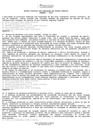 ESTUDO DIRIGIDO PÓS-GRADUAÇÃO EM GESTÃO PÚBLICA
                                        SEMANAL - 2009

a aplicação do princípio referido nas hipóteses em que seja interposto recurso ordinário, em
vez do especial, contra acórdão que concedeu mandado de segurança em decisão de única
instância por tribunal de justiça ou por tribunal regional federal.
a) Todas as proposições estão corretas.
b) Só a proposição II é correta.
c) Somente as proposições I e II estão corretas.
d) Só a proposição III é incorreta.
e) Todas as proposições estão incorretas.
GABARITO: C

11. Acerca da sentença e da coisa julgada, julgue os itens:
I. Se for julgada improcedente uma ação e transitada em julgado a sentença de mérito,
qualquer das partes poderá rediscutir a mesma lide, com a mesma causa de pedir, desde que
seja proposta nova demanda, com pedido diverso e com base em novas alegações ou em documento
novo. Nesse caso, o objeto da coisa julgada material é a sentença de mérito, dentro da qual
somente o dispositivo é acobertado pela autoridade da coisa julgada, não sendo atingidas pela
eficácia preclusiva as questões que estejam fora desses limites objetivos.
II. A questão prejudicial decidida incidentalmente no processo faz coisa julgada material
entre as partes e constituirá objeto da sentença definitiva por ser premissa necessária à
conclusão da sentença.
III. Depois de proferida a sentença de mérito, esgota-se o ofício jurisdicional, ficando o
juiz impedido de praticar qualquer ato decisório no processo, salvo quando se tratar de
sentença terminativa, de execução provisória da sentença condenatória ou de correção de erro
material.
IV. A hipoteca judiciária constitui efeito secundário da sentença condenatória à prestação de
dar coisa ou quantia em dinheiro e tem por finalidade assegurar a efetividade do processo,
impondo-se perante terceiros a garantia do crédito por meio do direito de seqüela. Trata-se
de uma conseqüência imediata da sentença condenatória e será ordenada a sua inscrição, ainda
que não ocorra o trânsito em julgado ou que tenha sido interposto recurso contra a sentença,
recebido em ambos os efeitos.
V. As regras da adstrição ou da correlação da sentença ao pedido estão relacionadas com a
matéria fática e a fundamentação jurídica. Assim, a liberdade conferida ao julgador, quanto à
identificação da norma jurídica aplicável, deve compatibilizar-se, todavia, com o referido
princípio, pois as partes não podem ser surpreendidas com a incidência de regra não cogitada,
especialmente se as conseqüências forem diversas daquelas submetidas à discussão do juiz. A
sentença proferida fora desse limite (extra petita) é nula de pleno.
a) Todas as proposições estão corretas.
b) Só a proposição II é correta.
c) Somente as proposições I e II estão corretas.
d) Só a proposição IV é correta.
e) Todas as proposições estão incorretas.
GABARITO: D

12. A respeito da sentença proferida no processo civil, julgue os itens que se seguem.
I. A sentença proferida nos procedimentos de jurisdição voluntária não faz coisa julgada
material. Surgindo circunstância nova que torne possível ou conveniente a alteração da
situação por ela estabelecida, admite-se a sua modificação, sem prejuízo dos efeitos já
produzidos.
II. A sentença proferida na ação constitutiva produz efeitos retroativos à época em que se
formou, modificou ou extinguiu a relação jurídica reconhecida naquela decisão.
III. A sentença proferida na ação cautelar antecipatória não faz coisa julgada material, tem
natureza meramente declaratória e deve ser confirmada ou revogada na sentença que julgue a
ação principal.
IV. A sentença transitada em julgado adquire eficácia, tornando-se imutável e, para se
preservar o princípio da segurança jurídica, não se admite a ação rescisória quando a questão
nela   decidida  contrariar   literal   disposição  de  súmula   vinculante  ou   violar  lei
inconstitucional ou, ainda, quando o STF declarar a inconstitucionalidade da lei aplicada
pela decisão.
a) Todas as proposições estão corretas.

                                  GRUPO EDUCACIONAL FORTIUM
                                      www.fortium.com.br
 