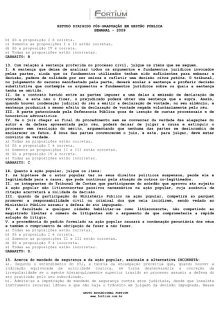 ESTUDO DIRIGIDO PÓS-GRADUAÇÃO EM GESTÃO PÚBLICA
                                        SEMANAL - 2009

b) Só a proposição I é correta.
c) Somente as proposições I e II estão corretas.
d) Só a proposição IV é correta.
e) Todas as proposições estão incorretas.
GABARITO: B

13. Com relação à sentença proferida no processo civil, julgue os itens que se seguem.
I. A sentença que deixa de analisar todos os argumentos e fundamentos jurídicos invocados
pelas partes, ainda que os fundamentos utilizados tenham sido suficientes para embasar a
decisão, padece de nulidade por ser omissa e refletir uma decisão citra petita. O tribunal,
no julgamento do recurso manifestado pela parte, deverá anular a sentença e proferir decisão
substitutiva que contemple os argumentos e fundamentos jurídicos sobre os quais a sentença
tenha se omitido.
II. Se o contrato havido entre as partes impuser a uma delas a emissão de declaração de
vontade, e esta não o fizer, o prejudicado poderá obter uma sentença que a supra. Assim,
quando houver condenação judicial do réu a emitir a declaração de vontade, no seu silêncio, a
sentença produzirá o mesmo efeito da declaração de vontade negada voluntariamente pelo réu.
III. A parte patrocinada pela Defensoria Pública goza de isenção de custas processuais e de
honorários advocatícios.
IV. Se o juiz chegar ao final do procedimento sem se convencer da verdade das alegações do
autor e da defesa apresentada pelo réu, poderá deixar de julgar a causa e extinguir o
processo sem resolução do mérito, argumentando que nenhuma das partes se desincumbiu de
esclarecer os fatos. É ônus das partes convencerem o juiz, e este, para julgar, deve estar
convicto da verdade.
a) Todas as proposições estão corretas.
b) Só a proposição I é correta.
c) Somente as proposições II e III estão corretas.
d) Só a proposição IV é correta.
e) Todas as proposições estão incorretas.
GABARITO: C

14. Quanto à ação popular, julgue os itens:
I. na hipótese de o autor popular ter os seus direitos políticos suspensos, perde ele a
legitimidade para a causa, que pode continuar pela atuação de outros co-legitimados.
II. os integrantes do Tribunal de Contas que participaram do acórdão que aprovou ato sujeito
à ação popular são litisconsortes passivos necessários na ação popular, cuja ausência de
citação acarretará a nulidade da decisão.
III. quando da participação do Ministério Público na ação popular, competirá ao parquet
promover a responsabilidade civil ou criminal dos que nela incidirem, sendo vedado ao
Ministério Público assumir a defesa do ato impugnado.
IV. é facultado a qualquer cidadão habilitar-se como litisconsorte, não competindo ao
magistrado limitar o número de litigantes sob o argumento de que comprometeria a rápida
solução do litígio.
V. a procedência do pedido formulado na ação popular causará a condenação pecuniária dos réus
e também o cumprimento de obrigação de fazer e não fazer.
a) Todas as proposições estão corretas.
b) Só a proposição I é correta.
c) Somente as proposições II e III estão corretas.
d) Só a proposição V é incorreta.
e) Todas as proposições estão incorretas.
GABARITO: D.

15. Acerca do mandado de segurança e da ação popular, assinale a alternativa INCORRETA:
a). Segundo o entendimento do STJ, a teoria da encampação preceitua que, quando houver a
indicação equivocada da autoridade coatora, se torna desnecessária a correção da
irregularidade se o agente hierarquicamente superior trazido ao processo assumir a defesa do
ato praticado pelo seu subordinado.
b). Admite-se a impetração de mandado de segurança contra atos judiciais, desde que inexista
instrumento recursal idôneo e que não haja o trânsito em julgado da decisão impugnada. Nesse

                                  GRUPO EDUCACIONAL FORTIUM
                                      www.fortium.com.br
 