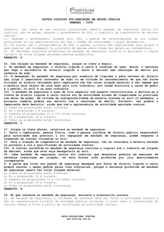 ESTUDO DIRIGIDO PÓS-GRADUAÇÃO EM GESTÃO PÚBLICA
                                        SEMANAL - 2009

contexto, nos casos em que terceiro prejudicado impetra mandado de segurança contra ato
judicial, não se exige, segundo o entendimento do STJ, o requisito da inexistência de recurso
cabível.
c). Segundo o entendimento firmado pelo STF, o pedido de reconsideração do ato ilegal
protocolado na via administrativa não tem o condão de interromper o prazo decadencial.
d). De acordo com a jurisprudência do STF, a pessoa jurídica tem legitimidade para propor a
ação popular com fundamento no princípio da máxima efetividade das garantias fundamentais.
e). Às decisões judiciais proferidas em mandado de segurança coletivo é aplicável o regime
jurídico da coisa julgada secundum eventum probationis.
GABARITO: D

16. Com relação ao mandado de segurança, julgue os itens a seguir.
I. No mandado de segurança, o direito líquido e certo é condição da ação. Assim, a sentença
que nega a existência do direito líquido e certo é decisão sem resolução de mérito por
carência de ação.
II. A denegação do mandado de segurança por ausência de liquidez e pela certeza do direito
que julga o impetrante carecedor da ação ou em virtude do reconhecimento de que não houve
violação ao direito reclamado pelo impetrante não faz coisa julgada material e não impede que
a matéria seja objeto de nova ação pelo rito ordinário, por serem distintos a causa de pedir
e o pedido, no writ e na ação ordinária.
III. O mandado de segurança é ação de rito especial com assento constitucional e destina-se à
tutela de direito líquido e certo contra ato de autoridade eivado de ilegalidade ou praticado
com abuso de poder. Em virtude da indisponibilidade da matéria tratada no writ of mandamus, o
processo somente poderá ser extinto com a resolução de mérito. Portanto, não poderá o
impetrante dele desistir, ainda que com a aquiescência da autoridade apontada coatora.
a) Todas as proposições estão corretas.
b) Só a proposição I é correta.
c) Somente as proposições II e III estão corretas.
d) Só a proposição IV é correta.
e) Todas as proposições estão incorretas.
GABARITO: C

17. Julgue os itens abaixo, relativos ao mandado de segurança.
I. Tanto o impetrante, pessoa física, como a pessoa jurídica de direito público responsável
pela autoridade que praticou o ato impugnado em mandado de segurança, podem requerer a
suspensão de liminar concedida no writ.
II. Para a fixação da competência em mandado de segurança, não se considera a matéria versada
no processo e sim a qualificação da autoridade coatora.
III. A liminar concedida no mandado de segurança continua a vigorar até o trânsito em julgado
da decisão, ainda que esta seja denegatória do writ.
IV. Cabe mandado de segurança contra ato judicial que determina penhora em execução de
sentença transitada em julgado, se esta houver sido proferida por juiz absolutamente
incompetente.
V. A parte que tiver seu pedido de segurança denegado por falta de direito líquido e certo
poderá renovar o mesmo pedido pelas vias ordinárias, porque a sentença proferida em mandado
de segurança jamais faz coisa julgada material.
a) Todas as proposições estão corretas.
b) Só a proposição II é correta.
c) Somente as proposições II e III estão corretas.
d) Só a proposição IV é correta.
e) Todas as proposições estão incorretas.
GABARITO: B

18. No que concerne ao mandado de segurança, assinale a alternativa correta.
a). Em mandado de segurança, a intimação da sentença deve ser feita à autoridade coatora e
não ao representante jurídico da entidade pública atingida. O prazo para a interposição do
recurso começa a fluir a partir da notificação da autoridade coatora.



                                  GRUPO EDUCACIONAL FORTIUM
                                      www.fortium.com.br
 