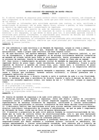ESTUDO DIRIGIDO PÓS-GRADUAÇÃO EM GESTÃO PÚBLICA
                                        SEMANAL - 2009

b). É cabível mandado de segurança para conferir efeito suspensivo a recurso, sob alegação de
dano irreparável ou de difícil reparação, ainda que para esse recurso não haja previsão legal
de tal efeito.
c). Prestadas as informações pela autoridade apontada como coatora, ou seja, verificada a
estabilização do processo, não se pode, depois disso, alterar o pedido, os seus fundamentos
ou desistir da impetração sem o consentimento do impetrado.
d). Para figurar no pólo passivo da ação de segurança, autoridade coatora é aquela que
ordena, que determina ou pratica o ato inquinado de coator ou ainda que, efetivamente, pode
modificar o ato impugnado, ou que detém os meios para tal. A autoridade apontada coatora é
notificada para prestar informações. A legitimidade para recorrer da decisão que concede o
mandamus é do representante da pessoa jurídica interessada.
e). No mandado de segurança, as informações devem ser prestadas pela autoridade coatora, mas,
por constituírem defesa judicial, admite-se que sejam prestadas pelo representante legal ou
judicial da pessoa jurídica.
GABARITO: D

19. Com referência à ação monitória e ao Mandado de Segurança, julgue os itens a seguir.
I. É carecedor de ação o credor que, dispondo de cheque prescrito, título executivo
extrajudicial, venha a propor ação monitória com base naquele título.
II. Na ação monitória, não opostos embargos, formar-se-á o título executivo judicial, e, por
via de conseqüência, o mandado de pagamento ou de entrega inicialmente deferido converte-se
em mandado de citação válido para todos os atos executivos. Assim, prossegue-se na ação como
no processo de execução. Acerca do mandado de segurança, julgue os itens que se seguem.
III. Caso ocorra o indeferimento da petição inicial do mandado de segurança por não ter sido
impetrado dentro do prazo legal, sendo reconhecida, portanto, a decadência, ficará a parte
impedida de discutir a questão em outras vias, pois, nesse caso, a ocorrência do prazo
extintivo acarreta a perda do direito pleiteado pelo impetrante e os respectivos efeitos
patrimoniais.
IV. Concedida a liminar e posteriormente denegada a segurança, sem que o juiz expressamente
casse a liminar que concedera, havendo recurso voluntário, a liminar prevalece até o
julgamento definitivo do recurso.
V. No mandado de segurança, o direito líquido e certo é condição da ação e a sua finalidade.
Assim, a sentença que nega a existência do direito líquido e certo é decisão de mérito. No
tocante aos juizados especiais cíveis, nos termos da Lei n.º 9.099/1995, julgue os seguintes
itens.
a) Todas as proposições estão corretas.
b) Só a proposição I é correta.
c) Somente as proposições II e V estão corretas.
d) Só a proposição IV é correta.
e) Todas as proposições estão incorretas.
GABARITO: C

20. Acerca do mandado de segurança e da ação civil pública, julgue os itens:
I. Proferida sentença que denegue a segurança, resta sem objeto o agravo de instrumento
interposto contra o indeferimento da liminar requerida naqueles autos. Da mesma forma, a
superveniência de sentença concessiva da segurança, ratificando a liminar anteriormente
concedida, torna prejudicados os recursos interpostos em face dessa decisão interlocutória.
II. O Ministério Público tem legitimidade ativa para ajuizar medidas judiciais para defender
direitos individuais indisponíveis de crianças e adolescentes, em que se pede o cumprimento
de obrigação de fazer, ainda que em favor de pessoa determinada.
III. É possível a propositura de ação civil pública fundada na inconstitucionalidade de lei,
desde que se trate de controle difuso de constitucionalidade, isto é, que essa declaração
seja causa de pedir, fundamento ou mera questão prejudicial, indispensável à resolução do
litígio principal, em torno da tutela do interesse público.
IV. Se a sentença que julgar improcedente a pretensão deduzida na ação civil pública por
responsabilização por danos causados a interesse difusos, inclusive os ambientais, não
revogar expressamente a liminar anteriormente concedida, esta subsiste até o trânsito em
julgado da decisão proferida na ação principal, em virtude da natureza indivisível do objeto


                                  GRUPO EDUCACIONAL FORTIUM
                                      www.fortium.com.br
 