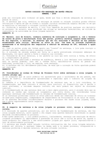 ESTUDO DIRIGIDO PÓS-GRADUAÇÃO EM GESTÃO PÚBLICA
                                        SEMANAL - 2009

pode ser corrigido pelo tribunal ad quem, desde que faça a devida adequação da sentença ao
pedido do autor.
d). A sentença que cria, modifica ou extingue um estado ou relação jurídica produz efeitos
retroativos à época em que se formou a relação jurídica reconhecida naquela decisão ou em que
se modificou ou extinguiu a situação jurídica declarada.
e). Proferida a sentença de mérito, o juiz fica impedido de praticar qualquer ato decisório
no processo. No entanto, essa proibição não atinge as sentenças terminativas, em virtude da
inexistência da autoridade da coisa julgada material.
GABARITO: B

24. Marcelo, juiz de direito, conduziu audiência de instrução e julgamento e, com o término
da coleta de prova e manifestação final das partes, proferiu sentença naquele mesmo momento.
No dia seguinte, o escrivão, ao observar que não foi analisado e decidido um dos pedidos
encaminhados pela inicial, devolveu os autos ao juiz. Com base na situação hipotética
apresentada e na disciplina dos requisitos e efeitos da sentença do CPC, assinale a opção
correta.
a). Caso as partes ainda não tenham aposto seu “ciente” na sentença, o juiz pode corrigir a
omissão apontada, substituindo a sentença original.
b). A correção da omissão poderá ser feita se a parte prejudicada interpuser embargos de
declaração, nos quais aponte a falha e requeira sua correção.
c). Tratando-se de erro material, a lei permite ao juiz que este corrija a falha, de ofício
ou a requerimento da parte.
d). Por ter sido publicada a sentença em audiência, deverá o juiz designar nova audiência na
qual as partes poderão, caso não o tenham feito, manifestar-se acerca do pedido não
analisado, proferindo o juiz, em seguida, nova sentença.
e). A sentença não foi devidamente publicada, de modo que a correção da falha apontada poderá
ser realizada.
GABARITO: B

25. Consideradas as normas do Código de Processo Civil sobre sentenças e coisa julgada, é
correto afirmar que:
a) as alegações que um autor poderia ter apresentado para o acolhimento de seu pedido, mas
deixou de fazê-lo, consideram-se apresentadas e repelidas após o trânsito em julgado da
sentença.
b) tamanha é a importância da fundamentação da sentença que, se o juiz considera, na
fundamentação, que dado contrato é válido, para concluir, no dispositivo, que é devido o
valor pleiteado, a validade daquele contrato não mais poderá ser objeto de discussão
judicial.
c) a fundamentação de uma sentença deve ser a mais ampla possível, pois é através dela que se
conhecem as razões que levaram ao julgamento; por conta disso, são consideradas nulas
quaisquer sentenças sem fundamentação ou dotadas de fundamentação concisa.
d) as sentenças proferidas contra os entes públicos devem ser remetidas de ofício ao tribunal
ad quem para reapreciação, independente de requerimento da Procuradoria ou do valor da causa.
e) as questões decididas incidentalmente durante o processo não fazem coisa julgada, ainda
que a parte expressamente assim requeira.
GABARITO: A

26. A respeito da sentença e da coisa julgada no processo civil, marque a alternativa
correta.
A A resolução de questão prejudicial, por ser motivo da fundamentação da sentença, não faz
coisa julgada material, salvo quando o réu requer essa questão mediante reconvenção ou quando
decidida incidentalmente no processo.
B Nas ações genéricas, o juiz poderá proferir, liminarmente, sentença com resolução de mérito
julgando procedente ou improcedente a pretensão do autor sem a oitiva da parte ré, quando a
causa proposta for idêntica a uma anteriormente julgada por aquele juízo, reproduzindo-se o
teor da anteriormente prolatada.
C A sentença que dispõe sobre relação jurídica continuativa não faz coisa julgada material,
podendo ser revista, a qualquer tempo, na mesma ação e no mesmo processo, integrando-se a
sentença proferida à decisão anterior, em nova situação jurídica.

                                  GRUPO EDUCACIONAL FORTIUM
                                      www.fortium.com.br
 