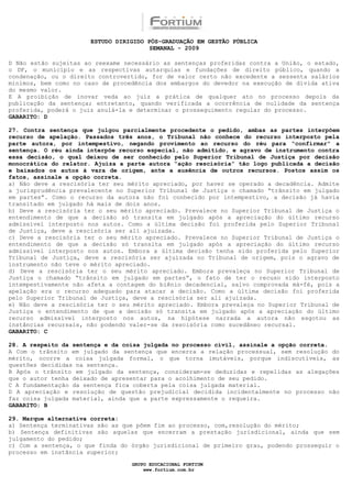 ESTUDO DIRIGIDO PÓS-GRADUAÇÃO EM GESTÃO PÚBLICA
                                        SEMANAL - 2009

D Não estão sujeitas ao reexame necessário as sentenças proferidas contra a União, o estado,
o DF, o município e as respectivas autarquias e fundações de direito público, quando a
condenação, ou o direito controvertido, for de valor certo não excedente a sessenta salários
mínimos, bem como no caso de procedência dos embargos do devedor na execução de dívida ativa
do mesmo valor.
E A proibição de inovar veda ao juiz a prática de qualquer ato no processo depois da
publicação da sentença; entretanto, quando verificada a ocorrência de nulidade da sentença
proferida, poderá o juiz anulá-la e determinar o prosseguimento regular do processo.
GABARITO: D

27. Contra sentença que julgou parcialmente procedente o pedido, ambas as partes interpõem
recurso de apelação. Passados três anos, o Tribunal não conhece do recurso interposto pela
parte autora, por intempestivo, negando provimento ao recurso do réu para “confirmar” a
sentença. O réu ainda interpõe recurso especial, não admitido, e agravo de instrumento contra
essa decisão, o qual deixou de ser conhecido pelo Superior Tribunal de Justiça por decisão
monocrática do relator. Ajuíza a parte autora “ação rescisória” tão logo publicada a decisão
e baixados os autos à vara de origem, ante a ausência de outros recursos. Postos assim os
fatos, assinale a opção correta.
a) Não deve a rescisória ter seu mérito apreciado, por haver se operado a decadência. Admite
a jurisprudência prevalecente no Superior Tribunal de Justiça o chamado “trânsito em julgado
em partes”. Como o recurso da autora não foi conhecido por intempestivo, a decisão já havia
transitado em julgado há mais de dois anos.
b) Deve a rescisória ter o seu mérito apreciado. Prevalece no Superior Tribunal de Justiça o
entendimento de que a decisão só transita em julgado após a apreciação do último recurso
admissível interposto nos autos. Como a última decisão foi proferida pelo Superior Tribunal
de Justiça, deve a rescisória ser ali ajuizada.
c) Deve a rescisória ter o seu mérito apreciado. Prevalece no Superior Tribunal de Justiça o
entendimento de que a decisão só transita em julgado após a apreciação do último recurso
admissível interposto nos autos. Embora a última decisão tenha sido proferida pelo Superior
Tribunal de Justiça, deve a rescisória ser ajuizada no Tribunal de origem, pois o agravo de
instrumento não teve o mérito apreciado.
d) Deve a rescisória ter o seu mérito apreciado. Embora prevaleça no Superior Tribunal de
Justiça o chamado “trânsito em julgado em partes”, o fato de ter o recuso sido interposto
intempestivamente não afeta a contagem do biênio decadencial, salvo comprovada má-fé, pois a
apelação era o recurso adequado para atacar a decisão. Como a última decisão foi proferida
pelo Superior Tribunal de Justiça, deve a rescisória ser ali ajuizada.
e) Não deve a rescisória ter o seu mérito apreciado. Embora prevaleça no Superior Tribunal de
Justiça o entendimento de que a decisão só transita em julgado após a apreciação do último
recurso admissível interposto nos autos, na hipótese narrada a autora não esgotou as
instâncias recursais, não podendo valer-se da rescisória como sucedâneo recursal.
GABARITO: C

28. A respeito da sentença e da coisa julgada no processo civil, assinale a opção correta.
A Com o trânsito em julgado da sentença que encerra a relação processual, sem resolução do
mérito, ocorre a coisa julgada formal, o que torna imutáveis, porque indiscutíveis, as
questões decididas na sentença.
B Após o trânsito em julgado da sentença, consideram-se deduzidas e repelidas as alegações
que o autor tenha deixado de apresentar para o acolhimento de seu pedido.
C A fundamentação da sentença fica coberta pela coisa julgada material.
D A apreciação e resolução de questão prejudicial decidida incidentalmente no processo não
faz coisa julgada material, ainda que a parte expressamente o requeira.
GABARITO: B

29. Marque alternativa correta:
a) Sentença terminativas são as que põem fim ao processo, com,resolução do mérito;
b) Sentença definitivas são aquelas que encerram a prestação jurisdicional, ainda que sem
julgamento do pedido;
c) Com a sentença, o que finda do órgão jurisdicional de primeiro grau, podendo prosseguir o
processo em instância superior;

                                  GRUPO EDUCACIONAL FORTIUM
                                      www.fortium.com.br
 