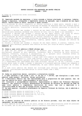 ESTUDO DIRIGIDO PÓS-GRADUAÇÃO EM GESTÃO PÚBLICA
                                        SEMANAL - 2009

d) Todas as alternativas estão incorretas.
GABARITO: C

30. Impetrado mandado de segurança, o juízo concede a liminar pleiteada. A sentença, todavia,
denega a segurança, interpondo o impetrante recurso de apelação, que é recebido em seu duplo
efeito. Postos assim os fatos, assinale a opção correta.
a) A atribuição de efeito suspensivo ao recurso contraria a regra geral, segundo a qual o
recurso contra todas as sentenças proferidas em mandado de segurança deve ser recebido apenas
no efeito devolutivo. Irrecorrida a decisão que recebeu o recurso, persistem os efeitos da
liminar.
b) Correta a decisão que recebeu o recurso em seu duplo efeito. A liminar, todavia, fica
absorvida pela sentença, perdendo seus efeitos ex tunc, isto é, desde a sua concessão.
c) Correta a decisão que recebeu o recurso em seu duplo efeito. Por força do efeito
suspensivo, a liminar subsiste até que seja decidida a apelação pelo órgão ad quem.
d) A atribuição de efeito suspensivo ao recurso contraria a regra geral, segundo a qual o
recurso contra todas as sentenças proferidas em mandado de segurança deve ser recebido apenas
no efeito devolutivo. Tal circunstância, todavia, apenas impõe a cassação dos efeitos da
liminar com eficácia ex nunc.
e) Correta a decisão que recebeu o recurso em seu duplo efeito. A liminar, todavia, fica
absorvida pela sentença, perdendo seus efeitos ex nunc, por força do efeito suspensivo.
GABARITO: B

31. Sobre a ação civil pública é FALSO afirmar que:
a) pode ter por objeto a condenação em dinheiro para reparação de danos morais ou
patrimoniais causados ao meio ambiente, consumidor, bens e direitos de valor artístico,
estético, histórico, turístico e paisagístico, ou a qualquer outro interesse difuso ou
coletivo, e, ainda, por infração de ordem econômica.;
b) o foro competente para processar e julgar ação civil pública de responsabilidade por danos
causados ao meio ambiente é o local onde ocorreu o dano. Caso o dano se verifique em mais de
uma comarca, é competente qualquer uma delas, resolvendo-se a questão pela prevenção;
c) a requerimento dos legitimados para ação principal (Artigo 5º, da Lei 7.347/85), e para
evitar grave lesão à ordem, à saúde, à segurança e à economia pública, poderá ser suspensa a
execução da liminar, em decisão fundamentada, da qual caberá agravo, no prazo de 10 (dez)
dias.;
d) a ação civil pública não deverá ser utilizada para veicular pretensões que envolvam
tributos, contribuições previdenciárias ou outros fundos como o FGTS.
GABARITO: C

32. Dadas as assertivas abaixo, assinalar a alternativa correta.
I. A ação cautelar a que alude o art. 4º da Lei nº 7.347/85, que disciplina a ação civil
pública, pode assumir, inclusive, feição satisfativa.
II. O Ministério Público não tem legitimidade para a propositura da ação popular, mas, em
caso de inércia do autor, pode prosseguir no pólo ativo.
III. Consoante a jurisprudência dominante, especialmente no âmbito dos Tribunais Regionais
Federais, não constitui critério determinante da extensão da eficácia da decisão em sede de
ação civil pública a competência territorial do juízo, mas sim a amplitude e a
indivisibilidade do dano que se busque evitar ou afastar.
IV. Na ação popular, consoante entendimento do Superior Tribunal de Justiça, não é admitida a
reconvenção.
a) Estão corretas apenas as assertivas I e IV.
b) Estão corretas apenas as assertivas I, II e III.
c) Estão corretas apenas as assertivas II, III e IV.
d) Todas as assertivas estão corretas.
GABARITO: D

33. A pessoa jurídica de direito público ou de direito privado, cujo ato seja objeto de
impugnação, em ação popular
a) está impedida de atuar ao lado do autor, porque os atos administrativos gozam de presunção
de validade, que só não prevalecerá contra a sentença transitada em julgado.

                                  GRUPO EDUCACIONAL FORTIUM
                                      www.fortium.com.br
 