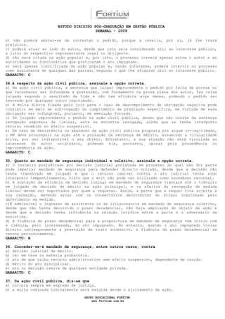 ESTUDO DIRIGIDO PÓS-GRADUAÇÃO EM GESTÃO PÚBLICA
                                        SEMANAL - 2009

b) não poderá abster-se de contestar o pedido, porque a revelia, por si, já lhe trará
prejuízos.
c) poderá atuar ao lado do autor, desde que isto seja considerado útil ao interesse público,
a juízo do respectivo representante legal ou dirigente.
d) não será citada na ação popular e, por isto, o processo correrá apenas entre o autor e as
autoridades ou funcionários que praticaram o ato impugnado.
e) será apenas cientificada da ação popular e, tendo interesse, poderá intervir no processo
como assistente de qualquer das partes, segundo o que lhe afigurar útil ao interesse público.
GABARITO: C

34.A respeito da ação civil pública, assinale a opção correta.
a) Na ação civil pública, a sentença que julgar improcedente o pedido por falta de provas ou
que reconhecer ser infundada a pretensão, com fundamento na prova plena dos autos, faz coisa
julgada segundo o resultado da lide e não tem eficácia erga omnes, podendo o pedido ser
renovado por qualquer outro legitimado.
b) A multa diária fixada pelo juiz para o caso de descumprimento de obrigação negativa pode
consistir em meio de sub-rogação do cumprimento da prestação específica, em virtude de essa
obrigação ser infungível, portanto, de execução forçada.
c) Se julgado improcedente o pedido na ação civil pública, mesmo que não conste da sentença
revogação expressa da liminar, esta se encontra revogada, ainda que se tenha interposto
recurso recebido no efeito suspensivo.
e) Em caso de desistência ou abandono da ação civil pública proposta por algum co-legitimado,
o MP deve prosseguir na ação até a prolação da sentença de mérito, assumindo a titularidade
ativa, por ser indisponível o seu objeto. Entretanto, a sua atuação não será vinculada ao
interesse do autor originário, podendo ele, portanto, opinar pela procedência ou
improcedência da ação.
GABARITO: C

35. Quanto ao mandado de segurança individual e coletivo, assinale a opção correta.
a) O terceiro prejudicado por decisão judicial prolatada em processo do qual não foi parte
pode impetrar mandado de segurança para defender direito violado, desde que a decisão não
tenha transitado em julgado e que o recurso cabível contra o ato judicial tenha sido
interposto tempestivamente, visto que o writ não pode ser utilizado como sucedâneo recursal.
b) A sustação da eficácia da decisão liminar em mandado de segurança vigorará até o trânsito
em julgado da decisão de mérito na ação principal, e os efeitos da revogação de medida
liminar devem ser suportados por quem a requereu. Assim, a parte que a requer fica sujeita à
sua cassação, devendo arcar com os consectários decorrentes do atraso ocasionado pelo
deferimento da medida.
c)É admissível o ingresso de assistente ou de litisconsorte em mandado de segurança coletivo,
desde que não tenha decorrido o prazo decadencial, não haja ampliação do objeto da ação e
desde que a decisão tenha influência na relação jurídica entre a parte e o adversário da
assistida.
d) A fluência do prazo decadencial para a propositura de mandado de segurança tem início com
a ciência, pelo interessado, do ato impugnado. No entanto, quando o ato impugnado violar
direito correspondente a prestação de trato sucessivo, a fluência do prazo decadencial se
renova periodicamente.
GABARITO: B

36. Conceder-se-á mandado de segurança, entre outros casos, contra
a) decisão judicial de mérito.
b) lei em tese ou matéria probatória.
c) ato de que caiba recurso administrativo sem efeito suspensivo, dependente de caução.
d) mérito do ato disciplinar.
e) ato ou decisão lesiva de qualquer entidade privada.
GABARITO: C

37. Da ação civil pública, diz-se que
a) correrá sempre em segredo de justiça.
b) a multa cominada liminarmente será exigida desde o ajuizamento da ação.

                                  GRUPO EDUCACIONAL FORTIUM
                                      www.fortium.com.br
 