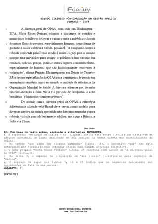 ESTUDO DIRIGIDO PÓS-GRADUAÇÃO EM GESTÃO PÚBLICA
                                        SEMANAL - 2009




32. Com base no texto acima, assinale a alternativa INCORRETA.
a) A expressão “em Duque de Caxias – RJ” (linhas. 10-11) está entre vírgulas por tratar-se de
adjunto adverbial de lugar deslocado de sua posição na ordem direta dos constituintes da
oração.
b) No trecho “que ainda não fizeram campanha” (linha. 18), o conectivo “que” não está
antecedido por vírgula porque introduz oração subordinada adjetiva restritiva.
c) O nome próprio “Mirta Roses Periago” (linha. 2) funciona como aposto de “A diretora-geral
da OPAS” (linha.1).
d) Na linha 3, o emprego de preposição em “aos locais” justifica-se pela regência de
“vacina”.
e) O emprego de aspas nas linhas 5, 10 e 15 indica que os segmentos destacados são
reproduções da fala de uma pessoa.
GABARITO: D

TEXTO VII




                                  GRUPO EDUCACIONAL FORTIUM
                                      www.fortium.com.br
 