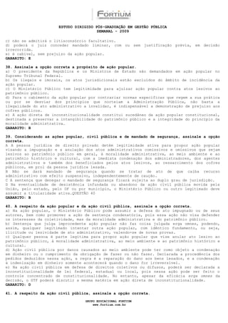 ESTUDO DIRIGIDO PÓS-GRADUAÇÃO EM GESTÃO PÚBLICA
                                        SEMANAL - 2009

c) não se admitirá o litisconsórcio facultativo.
d) poderá o juiz conceder mandado liminar, com ou sem justificação prévia, em decisão
irrecorrida.
e) é cabível, sem prejuízo da ação popular.
GABARITO: E

38. Assinale a opção correta a propósito de ação popular.
a) O presidente da República e os Ministros de Estado são demandados em ação popular no
Supremo Tribunal Federal.
b) Os ilegais e imorais, os atos jurisdicionais estão excluídos do âmbito de incidência da
ação popular.
c) O Ministério Público tem legitimidade para ajuizar ação popular contra atos lesivos ao
patrimônio público.
d) Para o cabimento da ação popular por contrariar normas específicas que regem a sua prática
ou por se desviar dos princípios que norteiam a Administração Pública, não basta a
ilegalidade do ato administrativo a invalidar, é indispensável a demonstração de prejuízo aos
cofres públicos.
e) A ação direta de inconstitucionalidade constitui sucedâneo da ação popular constitucional,
destinada a preservar a intangibilidade do patrimônio público e a integridade do princípio da
moralidade administrativa.
GABARITO: B

39. Considerando as ações popular, civil pública e de mandado de segurança, assinale a opção
correta.
A A pessoa jurídica de direito privado detém legitimidade ativa para propor ação popular
visando a impugnação e a anulação dos atos administrativos comissivos e omissivos que sejam
lesivos ao patrimônio público em geral, à moralidade administrativa, ao meio ambiente e ao
patrimônio histórico e cultural, com a imediata condenação dos administradores, dos agentes
administrativos e também dos beneficiados pelos atos lesivos, ao ressarcimento dos cofres
públicos, em prol da pessoa jurídica lesada.
B Não se dará mandado de segurança quando se tratar de ato de que caiba recurso
administrativo com efeito suspensivo, independentemente de caução.
C A sentença que denegar o mandado de segurança ficará sujeita ao duplo grau de jurisdição.
D Na eventualidade de desistência infundada ou abandono da ação civil pública movida pela
União, pelo estado, pelo DF ou por município, o Ministério Público ou outro legitimado deve
assumir a titularidade ativa.QUESTÃO 40
GABARITO: B

40. A respeito da ação popular e da ação civil pública, assinale a opção correta.
a) Na ação popular, o Ministério Público pode assumir a defesa do ato impugnado ou de seus
autores, bem como promover a ação de sentença condenatória, pois essa ação não visa defender
os interesses da coletividade, mas da moralidade administrativa e do patrimônio público.
b) Sentença que julga improcedente ação popular não faz coisa julgada erga omnes, podendo,
assim, qualquer legitimado intentar outra ação popular, com idêntico fundamento, ou seja,
ilicitude ou lesividade de ato administrativo, valendo-se de novas provas.
c) Qualquer pessoa é parte legítima para propor ação popular que vise anular ato lesivo ao
patrimônio público, à moralidade administrativa, ao meio ambiente e ao patrimônio histórico e
cultural.
d) Ação civil pública por danos causados ao meio ambiente pode ter como objeto a condenação
em dinheiro ou o cumprimento da obrigação de fazer ou não fazer. Declarada a procedência dos
pedidos deduzidos nessa ação, a regra é a reparação do dano aos bens lesados, e a condenação
à indenização em dinheiro somente acontecerá quando o dano for irreversível.
e) Na ação civil pública em defesa de direitos coletivos ou difusos, poderá ser declarada a
inconstitucionalidade de lei federal, estadual ou local, pois nessa ação pode ser feito o
controle concentrado de constitucionalidade. No entanto, apesar da eficácia erga omnes da
decisão, o STF poderá discutir a mesma matéria em ação direta de inconstitucionalidade.
GABARITO: D

41. A respeito da ação civil pública, assinale a opção correta.

                                  GRUPO EDUCACIONAL FORTIUM
                                      www.fortium.com.br
 