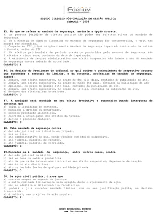 ESTUDO DIRIGIDO PÓS-GRADUAÇÃO EM GESTÃO PÚBLICA
                                        SEMANAL - 2009


45. No que se refere ao mandado de segurança, assinale a opção correta.
a) As pessoas jurídicas de direito público não podem ser sujeitos ativos do mandado de
segurança.
b) Se a matéria de direito discutida no mandado de segurança for controvertida, o writ não
poderá ser concedido.
c) Compete ao STJ julgar originariamente mandado de segurança impetrado contra ato de outros
tribunais, salvo do STF.
d) Os efeitos patrimoniais de período pretérito produzidos pelo mandado de segurança são
limitados a cinco anos, contados da data da impetração.
e) A existência de recurso administrativo com efeito suspensivo não impede o uso do mandado
de segurança contra omissão da autoridade.
GABARITO: E

46. Da decisão do Presidente do Tribunal ao qual couber o conhecimento do respectivo recurso
que suspender a execução da liminar, e da sentença, proferidas em mandado de segurança,
caberá:
a) Agravo, com efeito suspensivo, no prazo de dez (10) dias, contados da publicação do ato.
b) Agravo, sem efeito suspensivo, no prazo de cinco (5) dias, contados da publicação do ato
c) Apelação, no prazo de quinze (15) dias, contados da publicação do ato.
d) Agravo, sem efeito suspensivo, no prazo de 10 dias, contados da publicação do ato.
e) Nenhuma das alternativas anteriores.
GABARITO: D

47. A apelação será recebida em seu efeito devolutivo e suspensivo quando interposta de
sentença que
a) julga a liquidação de sentença.
b) homologa a divisão ou demarcação.
c) exonera prestação alimentícia.
d) confirma a antecipação dos efeitos da tutela.
e) decide o processo cautelar.
GABARITO: C

48. Cabe mandado de segurança contra
a) decisão judicial com trânsito em julgado.
b) lei em tese.
c) ato administrativo do qual pende recurso com efeito suspensivo.
d) ato judicial passível de recurso.
e) ato judicial passível de correição.
GABARITO: C

49.Conceder-se-á mandado de segurança, entre outros casos, contra
a) decisão judicial de mérito.
b) lei em tese ou matéria probatória.
c) ato de que caiba recurso administrativo sem efeito suspensivo, dependente de caução.
d) mérito do ato disciplinar.
e) ato ou decisão lesiva de qualquer entidade privada.
GABARITO: C

50. Da ação civil pública, diz-se que
a) correrá sempre em segredo de justiça.
b) a multa cominada liminarmente será exigida desde o ajuizamento da ação.
c) não se admitirá o litisconsórcio facultativo.
d) poderá o juiz conceder mandado liminar, com ou sem justificação prévia, em decisão
irrecorrida.
e) é cabível, sem prejuízo da ação popular.
GABARITO: E



                                  GRUPO EDUCACIONAL FORTIUM
                                      www.fortium.com.br
 