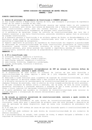 ESTUDO DIRIGIDO PÓS-GRADUAÇÃO EM GESTÃO PÚBLICA
                                          SEMANAL - 2009

DIREITO CONSTITUCIONAL

1. Acerca do princípio da supremacia da Constituição é CORRETO afirmar:
a) Sua origem remonta à Magna Carta Inglesa de 1215, que consagrou o princípio da supremacia
formal da lei sobre a vontade do Rei João.
b) O princípio da supremacia da Constituição enuncia que nenhum texto ou ato normativo
público ou privado, será válido caso esteja em desacordo com a forma ou conteúdo prescrito no
texto constitucional; assim, ante seu caráter basilar, o princípio da supremacia da
Constituição é característica fundamental de qualquer texto constitucional.
c) A existência de mecanismo formal de controle de constitucionalidade das leis não é
elemento essencial a uma Carta Constitucional, possuindo relevância apenas face ao princípio
da rigidez constitucional.
d) A soberania perante a Constituição é um atributo apenas da União; os Estados-Membros e os
Municípios gozam somente de autonomia, caracterizada esta como a posse de competências
exclusivas e capacidade de autogoverno.
e) Aspecto importante do princípio da supremacia da Constituição diz respeito à possibilidade
de declaração de inconstitucionalidade de norma constitucional proveniente do Constituinte
Originário, quando violar disposição constante do artigo 60 da Constituição Federal
(clausulas pétreas), pois estas possuem uma rigidez e importância extrema em nosso sistema
constitucional, assumindo uma posição de preponderância dentro da Constituição.
GABARITO: C

2. A CF é classificada como
a) outorgada, formal, dogmática e histórica.
b) formal, escrita, dogmática, rígida e popular.
c) semi-rígida, popular, dogmática e histórica.
d) semi-rígida, histórica, dogmática e promulgada.
e) rígida, promulgada, histórica e material.
GABARITO: B

3. De acordo com o entendimento jurisprudencial do STF em relação ao controle difuso de
constitucionalidade, assinale a opção correta.
a) A propositura de ação direta no tribunal de justiça em que seja discutida a
constitucionalidade de norma implica o dever de o juiz suspender processo em que haja
idêntica discussão jurídica.
b) Realizada a cisão funcional para julgamento de argüição de inconstitucionalidade, o pleno
ou órgão especial já decidirá também sobre o bem jurídico em discussão.
c) A eficácia retroativa do reconhecimento de inconstitucionalidade em concreto não atinge as
chamadas fórmulas de preclusão, como os efeitos da coisa julgada proferida em outro processo.
d) Em ação incidente de defesa contra a execução, não se pode, em face da coisa julgada,
apresentar resistência à pretensão mediante a alegação de que a norma jurídica em que se
funda o título judicial foi declarada inconstitucional pelo STF.
e) A parte perdedora que sucumbiu no incidente de inconstitucionalidade pode recorrer do
acórdão mediante a interposição de recurso extraordinário para o STF.
GABARITO: C

4. Em relação ao controle concentrado de constitucionalidade, assinale a opção correta de
acordo com entendimento do STF.
a) A decisão de procedência em ação direta de inconstitucionalidade não tem eficácia
vinculante, razão pela qual o magistrado de primeiro grau não está obrigado a observá-la em
caso de aplicação de mesmo dispositivo legal em causa cuja incidência de precedente foi
alegada.
b) A CF veda que o STF conheça de causa em que haja discussão quanto à constitucionalidade de
lei municipal.
c) O TJSE não pode conhecer de ação direta de inconstitucionalidade de ato normativo de
efeitos concretos.
d) O procurador-geral do estado, como curador da norma, é sempre obrigado a defender o ato
inquinado de inconstitucionalidade em ação direta.


                                    GRUPO EDUCACIONAL FORTIUM
                                        www.fortium.com.br
 