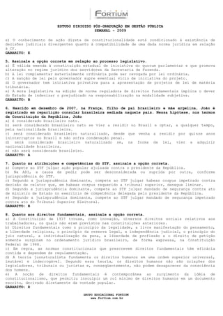 ESTUDO DIRIGIDO PÓS-GRADUAÇÃO EM GESTÃO PÚBLICA
                                        SEMANAL - 2009

e) O conhecimento de ação direta de constitucionalidade está condicionado à existência de
decisões judiciais divergentes quanto à compatibilidade de uma dada norma jurídica em relação
à CF.
GABARITO: E

5. Assinale a opção correta em relação ao processo legislativo.
a) É válida emenda à constituição estadual de iniciativa do quorum parlamentar e que promova
alteração no regime jurídico dos servidores da Secretaria de Fazenda.
b) A lei complementar materialmente ordinária pode ser revogada por lei ordinária.
c) A sanção de lei pelo governador supre eventual vício de iniciativa do projeto.
d) O governador tem iniciativa privativa para a apresentação de projetos de lei de matéria
tributária.
e) A mora legislativa na edição de norma reguladora de direitos fundamentais implica o dever
do Estado de indenizar o prejudicado na responsabilização na modalidade subjetiva.
GABARITO: B

6. Nascido em dezembro de 2007, na França, filho de pai brasileiro e mãe argelina, João é
registrado em repartição consular brasileira sediada naquele país. Nessa hipótese, nos termos
da Constituição da República, João
a) é considerado brasileiro nato.
b) será considerado brasileiro nato se vier a residir no Brasil e optar, a qualquer tempo,
pela nacionalidade brasileira.
c) será considerado brasileiro naturalizado, desde que venha a residir por quinze anos
ininterruptos no Brasil e não sofra condenação penal.
d) será considerado brasileiro naturalizado se, na forma da lei, vier a adquirir
nacionalidade brasileira.
e) não será considerado brasileiro.
GABARITO: A

7. Quanto às atribuições e competências do STF, assinale a opção correta.
a) Compete ao STF julgar ação popular ajuizada contra o presidente da República.
b) Na ADI, a causa de pedir pode ser desconsiderada ou suprida por outra, conforme
jurisprudência do STF.
c) Segundo a jurisprudência dominante, compete ao STF julgar habeas corpus impetrado contra
decisão de relator que, em habeas corpus requerido a tribunal superior, denegue liminar.
d) Segundo a jurisprudência dominante, compete ao STF julgar mandado de segurança contra ato
de ministro de Estado no exercício de competência delegada pelo presidente da República.
e) Segundo a jurisprudência dominante, compete ao STF julgar mandado de segurança impetrado
contra ato do Tribunal Superior Eleitoral.
GABARITO: B

8. Quanto aos direitos fundamentais, assinale a opção correta.
a) A Constituição de 1937 trouxe, como inovação, diversos direitos sociais relativos aos
trabalhadores, os quais não eram previstos nas constituições anteriores.
b) Direitos fundamentais como o princípio da legalidade, a livre manifestação do pensamento,
a liberdade religiosa, o princípio da reserva legal, a independência judicial, o princípio do
juiz natural, a individualização da pena, a liberdade de profissão e o direito de petição
somente surgiram no ordenamento jurídico brasileiro, de forma expressa, na Constituição
Federal de 1988.
c) Em regra, as normas constitucionais que prescrevem direitos fundamentais têm eficácia
contida e dependem de regulamentação.
d) A teoria jusnaturalista fundamenta os direitos humanos em uma ordem superior universal,
imutável e inderrogável. Segundo essa teoria, os direitos humanos não são criações dos
legisladores, tribunais ou juristas e, conseqüentemente, não podem desaparecer da consciência
dos homens.
e) A noção de direitos fundamentais é contemporânea ao surgimento da idéia de
constitucionalismo, que permitiu insculpir um rol mínimo de direitos humanos em um documento
escrito, derivado diretamente da vontade popular.
GABARITO: D

                                  GRUPO EDUCACIONAL FORTIUM
                                      www.fortium.com.br
 