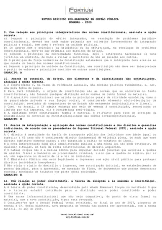 ESTUDO DIRIGIDO PÓS-GRADUAÇÃO EM GESTÃO PÚBLICA
                                        SEMANAL - 2009


9. Com relação aos princípios interpretativos das normas constitucionais, assinale a opção
correta.
a) Segundo o princípio do efeito integrador, na resolução de problemas jurídico-
constitucionais, deverá ser dada maior primazia aos critérios favorecedores da integração
política e social, bem como o reforço da unidade política.
b) De acordo com o princípio da eficiência ou da efetividade, na resolução de problemas
constitucionais, deve-se dar primazia aos direitos do Estado.
c) Segundo o princípio da conformidade funcional, deve o intérprete harmonizar os bens
jurídicos em conflito, de modo a evitar o sacrifício de uns em relação aos outros.
d) O princípio da força normativa da Constituição estabelece que o intérprete deve ater-se ao
que consta do texto das normas constitucionais.
e) Segundo o princípio da unidade da Constituição, uma constituição não deve ser interpretada
a partir de valores e princípios contidos em outras constituições.
GABARITO: A

10. Acerca do conceito, do objeto, dos elementos e da classificação das constituições,
assinale a opção correta.
A A constituição é, na visão de Ferdinand Lassalle, uma decisão política fundamental e, não,
uma mera folha de papel.
B Para Carl Schimidt, o objeto da constituição são as normas que se encontram no texto
constitucional, não fazendo qualquer distinção entre normas de cunho formal ou material.
C O dispositivo constitucional que arrola os princípios gerais da atividade econômica, como o
da propriedade privada e sua função social, é considerado elemento sócio-ideológico da
constituição, revelador do compromisso de um Estado não meramente individualista e liberal.
D Como, no Brasil, a CF admite mudança por meio de emenda à constituição, respeitados os
limites por ela impostos, ela é considerada semi-rígida.
E A distinção entre constituição formal e material é relevante para fins de aferição da
possibilidade de controle de constitucionalidade das normas infraconstitucionais.
GABARITO: C

11. Acerca da interpretação e aplicação das normas constitucionais e dos direitos e garantias
individuais, de acordo com os precedentes do Supremo Tribunal Federal (STF), assinale a opção
correta.
A O direito à gratuidade da tarifa de transporte público dos indivíduos com idade igual ou
superior a 65 anos não é considerado direito fundamental de eficácia plena, de modo que esse
direito subjetivo somente passou a ser garantido a partir do estatuto do idoso.
B A nova interpretação dada pela administração pública a uma mesma lei não pode retroagir, em
qualquer situação, em face da regra constitucional do direito adquirido.
C O habeas corpus não é a medida idônea para impugnar decisão judicial que autoriza a quebra
de sigilos fiscal e bancário em procedimento criminal, visto que a quebra do sigilo, por si
só, não repercute no direito de ir e vir do indivíduo.
D O Ministério Público não está legitimado a ingressar com ação civil pública para proteger
direitos individuais homogêneos.
E Não viola o sigilo do domicílio o ingresso, sem autorização judicial, em estabelecimento de
pessoa jurídica, para a apreensão, em operação do Fisco, de documentos que possam demonstrar
eventual sonegação de tributos por parte dessa sociedade.
GABARITO: E

12. Com relação ao poder constituinte, à teoria da recepção e às emendas à constituição,
assinale a opção correta.
A A teoria do poder constituinte, desenvolvida pelo abade Emmanuel Sieyès no manifesto O que
é o terceiro estado? contribuiu para a distinção entre poder constituído e poder
constituinte.
B Uma norma infraconstitucional que não seja compatível, do ponto de vista formal ou
material, com a nova constituição, é por esta revogada.
C Considere-se que o Senado Federal tenha rejeitado, no final do ano de 2007, proposta de
emenda à CF. Nessa hipótese, nova proposta de emenda não poderá ser apresentada, com a mesma
matéria, no ano de 2008.

                                  GRUPO EDUCACIONAL FORTIUM
                                      www.fortium.com.br
 