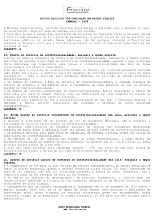 ESTUDO DIRIGIDO PÓS-GRADUAÇÃO EM GESTÃO PÚBLICA
                                        SEMANAL - 2009

D Mutação constitucional, conforme doutrina majoritária, é definida como a mudança no texto
da constituição, seja por meio de emenda, seja por revisão.
E Considere-se que a assembléia legislativa de um estado da Federação tenha promulgado emenda
à Constituição estadual, de iniciativa de parlamentar, dispondo acerca do regime jurídico dos
servidores públicos do estado. Nessa hipótese, não há qualquer violação à Constituição
estadual ou Federal, visto que a iniciativa privativa do chefe do executivo está restrita aos
projetos de lei.
GABARITO: A

13. Quanto ao controle de constitucionalidade, assinale a opção correta.
A Entre os modelos clássicos de controle de constitucionalidade, destaca-se o modelo norte-
americano de sistema concentrado de controle de constitucionalidade, segundo o qual a Suprema
Corte Americana tem competência para julgar a inconstitucionalidade das leis de forma
concentrada e com eficácia erga omnes.
B Em que pese o controle de constitucionalidade, no Brasil, ser preponderantemente exercido
pelo Poder Judiciário, a doutrina registra exemplos de controle repressivo a cargo do Poder
Legislativo — como o exercido pelo Congresso Nacional na rejeição de medida provisória
inconstitucional.
C No âmbito do controle difuso de controle de constitucionalidade, a chamada cláusula de
reserva de plenário é obrigatória para o julgamento de cada processo em que se aprecie
questão de constitucionalidade.
D No âmbito do controle concentrado de constitucionalidade, faz-se necessária a edição de
resolução, por parte do Senado Federal, para que determinada lei seja suspensa em relação às
pessoas que não tenham sido parte no processo.
E Decidida pelo plenário do STF a inconstitucionalidade de uma lei, o Congresso Nacional é
obrigado a emitir decreto legislativo que suspenda a eficácia da norma declarada
inconstitucional.
GABARITO: B

14. Ainda quanto ao controle concentrado de constitucionalidade das leis, assinale a opção
correta.
A Durante a tramitação de um projeto de lei no Congresso Nacional, não é possível a
utilização do controle jurisdicional de constitucionalidade.
B Resolução administrativa do Conselho Nacional de Justiça que discipline determinada
matéria, de forma geral e abstrata, pode ser objeto de ação direta de inconstitucionalidade.
C Os decretos emitidos pelo presidente da República, em nenhuma hipótese, podem ser objeto de
ação direta de inconstitucionalidade.
D Na omissão da lei de regência em relação ao prazo prescricional, a ação direta de
inconstitucionalidade se submete ao prazo previsto no Decreto Lei n.º 20.910/1932, ou seja,
ao prazo prescricional de cinco anos.
E Caso uma norma estadual seja impugnada perante o STF, nos autos de uma ação direta de
inconstitucionalidade, a defesa do ato cabe ao procurador-geral do estado.
GABARITO: B

15. Acerca do controle difuso de controle de constitucionalidade das leis, assinale a opção
correta.
A A competência do STF para julgar, em sede de recurso extraordinário, as causas decididas em
única ou última instância, quando a decisão recorrida julgar válida lei local contestada em
face de lei federal, não tem por finalidade promover a defesa do pacto federativo, mas a
compatibilidade da lei estadual em face da lei federal.
B No âmbito da argüição de descumprimento de preceito fundamental, a liminar pode ser
concedida para suspender a eficácia do ato normativo impugnado ou da decisão judicial, mesmo
na hipótese de coisa julgada.
C Considere-se que um recurso extraordinário interposto em 22 de novembro de 2007 tenha o
mérito julgado, pelo STF, em 24 de março de 2008, quando seja acolhida a preliminar da
repercussão geral. Nessa hipótese, os recursos sobrestados devem ser encaminhados, pelos
tribunais, turmas de uniformização ou turmas recursais, ao STF para que ele aplique aquele
entendimento.


                                  GRUPO EDUCACIONAL FORTIUM
                                      www.fortium.com.br
 