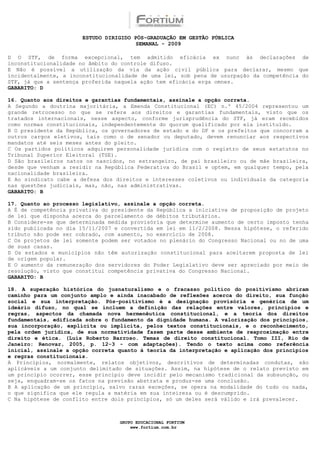 ESTUDO DIRIGIDO PÓS-GRADUAÇÃO EM GESTÃO PÚBLICA
                                        SEMANAL - 2009

D O STF, de forma excepcional, tem admitido eficácia ex nunc às declarações de
inconstitucionalidade no âmbito do controle difuso.
E Não é possível a utilização da via da ação civil pública para declarar, mesmo que
incidentalmente, a inconstitucionalidade de uma lei, sob pena de usurpação da competência do
STF, já que a sentença proferida naquela ação tem eficácia erga omnes.
GABARITO: D

16. Quanto aos direitos e garantias fundamentais, assinale a opção correta.
A Segundo a doutrina majoritária, a Emenda Constitucional (EC) n.º 45/2004 representou um
grande retrocesso no que se refere aos direitos e garantias fundamentais, visto que os
tratados internacionais, nesse aspecto, conforme jurisprudência do STF, já eram recebidos
como normas constitucionais, independentemente do quorum qualificado por ela instituído.
B O presidente da República, os governadores de estado e do DF e os prefeitos que concorram a
outros cargos eletivos, tais como o de senador ou deputado, devem renunciar aos respectivos
mandatos até seis meses antes do pleito.
C Os partidos políticos adquirem personalidade jurídica com o registro de seus estatutos no
Tribunal Superior Eleitoral (TSE).
D São brasileiros natos os nascidos, no estrangeiro, de pai brasileiro ou de mãe brasileira,
desde que venham a residir na República Federativa do Brasil e optem, em qualquer tempo, pela
nacionalidade brasileira.
E Ao sindicato cabe a defesa dos direitos e interesses coletivos ou individuais da categoria
nas questões judiciais, mas, não, nas administrativas.
GABARITO: B

17. Quanto ao processo legislativo, assinale a opção correta.
A É de competência privativa do presidente da República a iniciativa de proposição de projeto
de lei que disponha acerca do parcelamento de débitos tributários.
B Considere-se que determinada medida provisória que determine aumento de certo imposto tenha
sido publicada no dia 15/11/2007 e convertida em lei em 11/2/2008. Nessa hipótese, o referido
tributo não pode ser cobrado, com aumento, no exercício de 2008.
C Os projetos de lei somente podem ser votados no plenário do Congresso Nacional ou no de uma
de suas casas.
D Os estados e municípios não têm autorização constitucional para aceitarem proposta de lei
de origem popular.
E O aumento da remuneração dos servidores do Poder Legislativo deve ser apreciado por meio de
resolução, visto que constitui competência privativa do Congresso Nacional.
GABARITO: B

18. A superação histórica do jusnaturalismo e o fracasso político do positivismo abriram
caminho para um conjunto amplo e ainda inacabado de reflexões acerca do direito, sua função
social e sua interpretação. Pós-positivismo é a designação provisória e genérica de um
ideário difuso, no qual se incluem a definição das relações entre valores, princípios e
regras, aspectos da chamada nova hermenêutica constitucional, e a teoria dos direitos
fundamentais, edificada sobre o fundamento da dignidade humana. A valorização dos princípios,
sua incorporação, explícita ou implícita, pelos textos constitucionais, e o reconhecimento,
pela ordem jurídica, de sua normatividade fazem parte desse ambiente de reaproximação entre
direito e ética. (Luís Roberto Barroso. Temas de direito constitucional. Tomo III, Rio de
Janeiro: Renovar, 2005, p. 12-3 - com adaptações). Tendo o texto acima como referência
inicial, assinale a opção correta quanto à teoria da interpretação e aplicação dos princípios
e regras constitucionais.
A Princípios, normalmente, relatos objetivos, descritivos de determinadas condutas, são
aplicáveis a um conjunto delimitado de situações. Assim, na hipótese de o relato previsto em
um princípio ocorrer, esse princípio deve incidir pelo mecanismo tradicional da subsunção, ou
seja, enquadram-se os fatos na previsão abstrata e produz-se uma conclusão.
B A aplicação de um princípio, salvo raras exceções, se opera na modalidade do tudo ou nada,
o que significa que ele regula a matéria em sua inteireza ou é descumprido.
C Na hipótese de conflito entre dois princípios, só um deles será válido e irá prevalecer.



                                  GRUPO EDUCACIONAL FORTIUM
                                      www.fortium.com.br
 