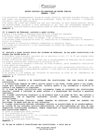 ESTUDO DIRIGIDO PÓS-GRADUAÇÃO EM GESTÃO PÚBLICA
                                        SEMANAL - 2009

D Os princípios, freqüentemente, entram em tensão dialética, apontando direções diversas. Por
essa razão, sua aplicação se dá mediante ponderação. Diante do caso concreto, o intérprete
irá aferir o peso de cada princípio.
E As regras são normas que ordenam que algo seja realizado, na maior medida possível, dentro
das possibilidades jurídicas e reais existentes e, por isso, são consideradas mandados de
otimização, caracterizando-se pela possibilidade de serem cumpridas em diferentes graus.
GABARITO: D

19. A respeito de Federação, assinale a opção correta.
A Quanto à sua origem, a Federação brasileira foi formada por agregação.
B No Brasil, hoje, existe um federalismo de segundo grau.
C São entes federativos a União, os estados, o DF, os municípios e os territórios.
D Os estados podem incorporar-se entre si, subdividir-se ou desmembrar-se para se anexarem a
outros, ou formarem
novos estados ou territórios federais, obedecidos os requisitos legais.
E A criação dos territórios e a sua transformação em estado são reguladas por meio de emenda
constitucional.
GABARITO: D

20. Assinale a opção correta acerca das unidades da Federação, de seu poder constituinte e da
relação que mantêm entre si.
A Princípios constitucionais sensíveis são os previstos no art. 5.º da CF que dispõem sobre
direitos e garantias individuais.
B Poder constituinte decorrente é o poder que os estados-membros da Federação têm de elaborar
sua própria constituição, respeitados os princípios da CF.
C O Poder Legislativo estadual é exercido, de forma bicameral, pelas assembléias legislativas
e pela câmara de vereadores.
D A União poderá intervir nos estados e municípios nos casos excepcionais previstos no art.
34 da CF, que incluem a necessidade de garantir o livre exercício de qualquer dos poderes nas
unidades da Federação.
E Os estados e o DF poderão ser divididos em municípios na forma de lei complementar de
competência do Congresso Nacional.
GABARITO: B

21. Acerca do conceito e da classificação das constituições, bem como acerca do poder
constituinte.
I. A Constituição Federal de 1988 é escrita quanto à sua forma, votada quanto à sua origem,
rígida pela dificuldade de sua revisão, unitária quanto à sua sistemática e eclética no
tocante à sua dogmática ou inspiração.
II. A noção de poder constituinte está intimamente ligada ao surgimento das constituições
escritas, visando à limitação do poder estatal e à preservação dos direitos e garantias
individuais.
III. O poder constituinte originário ou de primeiro grau é um poder de fato, que institui a
Constituição, com os seguintes caracteres: inicial, absoluto, soberano, ilimitado e
incondicionado.
IV. As constituições flexíveis, também chamadas de plásticas, podem ser mudadas com
facilidade, do mesmo modo que as leis ordinárias.
V. O poder constituinte derivado reformador consiste na possibilidade de os estados-membros,
em virtude de sua autonomia político-administrativa, se auto-organizarem por meio de suas
respectivas constituições estaduais, sempre respeitando as regras limitativas estabelecidas
pela Constituição Federal.
a) Todas as proposições estão corretas.
b) Só a proposição II é correta.
c) Somente as proposições I, II, III e IV estão corretas.
d) Só a proposição I é incorreta.
e) Todas as proposições estão corretas.
GABARITO: C

22. No que se refere à classificação das constituições, é certo que as

                                  GRUPO EDUCACIONAL FORTIUM
                                      www.fortium.com.br
 