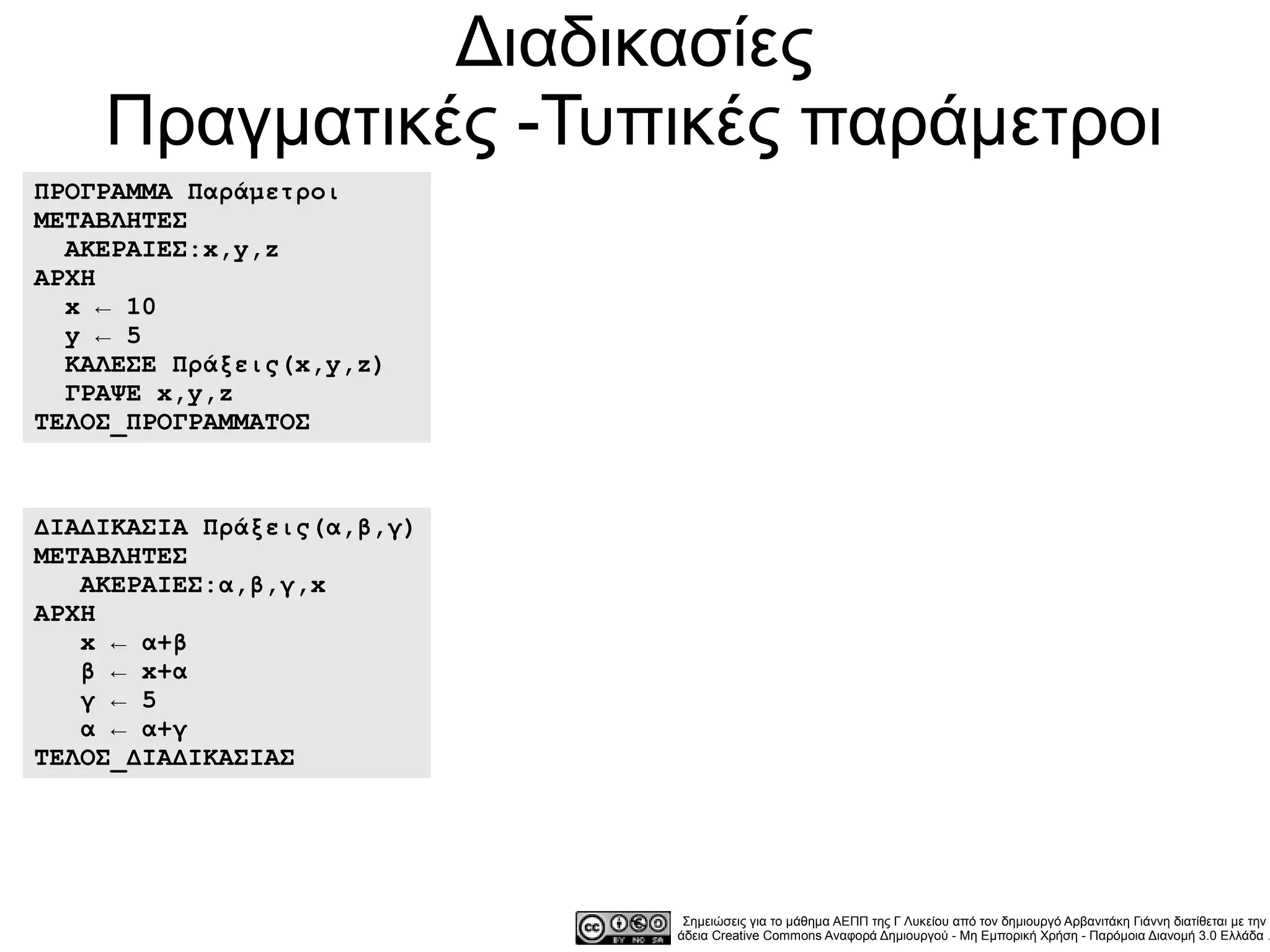 Διαδικασίες
    Πραγματικές -Τυπικές παράμετροι
ΠΡΟΓΡΑΜΜΑ Παράμετροι
ΜΕΤΑΒΛΗΤΕΣ
  ΑΚΕΡΑΙΕΣ:x,y,z
ΑΡΧΗ
  x ← 10
  y ← 5
  ΚΑΛΕΣΕ Πράξεις(x,y,z)
  ΓΡΑΨΕ x,y,z
ΤΕΛΟΣ_ΠΡΟΓΡΑΜΜΑΤΟΣ



ΔΙΑΔΙΚΑΣΙΑ Πράξεις(α,β,γ)
ΜΕΤΑΒΛΗΤΕΣ
   ΑΚΕΡΑΙΕΣ:α,β,γ,x
ΑΡΧΗ
   x ← α+β
   β ← x+α
   γ ← 5
   α ← α+γ
ΤΕΛΟΣ_ΔΙΑΔΙΚΑΣΙΑΣ




                             Σημειώσεις για το μάθημα ΑΕΠΠ της Γ Λυκείου από τον δημιουργό Αρβανιτάκη Γιάννη διατίθεται με την
                            άδεια Creative Commons Αναφορά Δημιουργού - Μη Εμπορική Χρήση - Παρόμοια Διανομή 3.0 Ελλάδα .
 