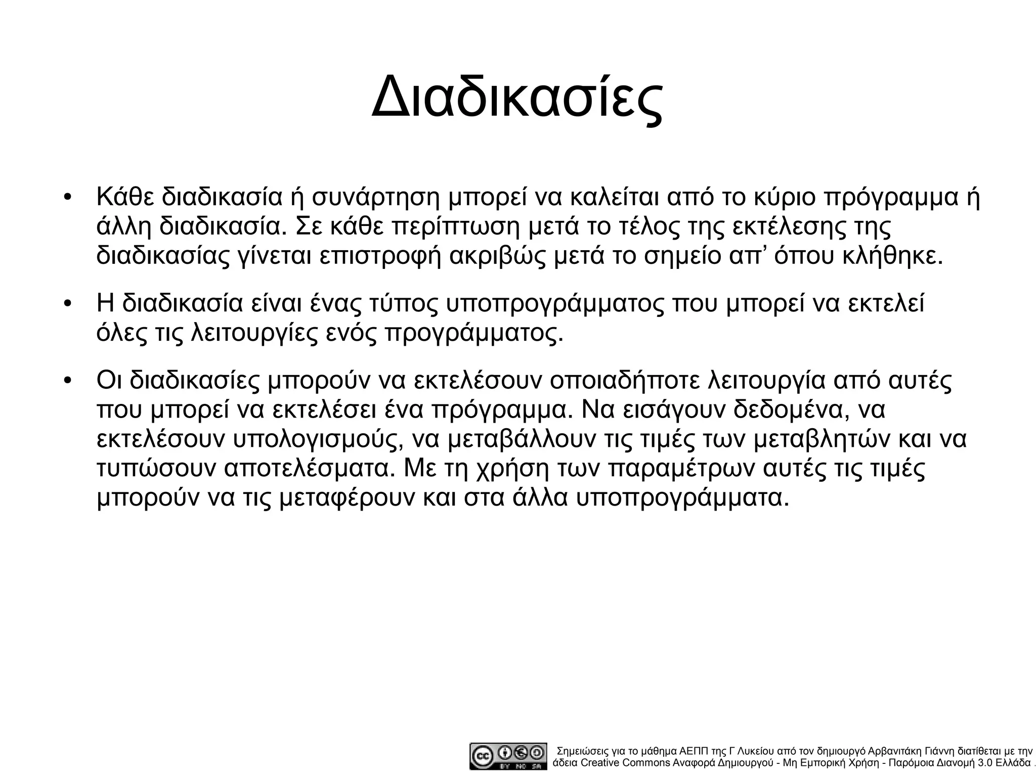 Διαδικασίες
●   Κάθε διαδικασία ή συνάρτηση μπορεί να καλείται από το κύριο πρόγραμμα ή
    άλλη διαδικασία. Σε κάθε περίπτωση μετά το τέλος της εκτέλεσης της
    διαδικασίας γίνεται επιστροφή ακριβώς μετά το σημείο απ’ όπου κλήθηκε.
●   Η διαδικασία είναι ένας τύπος υποπρογράμματος που μπορεί να εκτελεί
    όλες τις λειτουργίες ενός προγράμματος.
●   Οι διαδικασίες μπορούν να εκτελέσουν οποιαδήποτε λειτουργία από αυτές
    που μπορεί να εκτελέσει ένα πρόγραμμα. Να εισάγουν δεδομένα, να
    εκτελέσουν υπολογισμούς, να μεταβάλλουν τις τιμές των μεταβλητών και να
    τυπώσουν αποτελέσματα. Με τη χρήση των παραμέτρων αυτές τις τιμές
    μπορούν να τις μεταφέρουν και στα άλλα υποπρογράμματα.




                                          Σημειώσεις για το μάθημα ΑΕΠΠ της Γ Λυκείου από τον δημιουργό Αρβανιτάκη Γιάννη διατίθεται με την
                                         άδεια Creative Commons Αναφορά Δημιουργού - Μη Εμπορική Χρήση - Παρόμοια Διανομή 3.0 Ελλάδα .
 