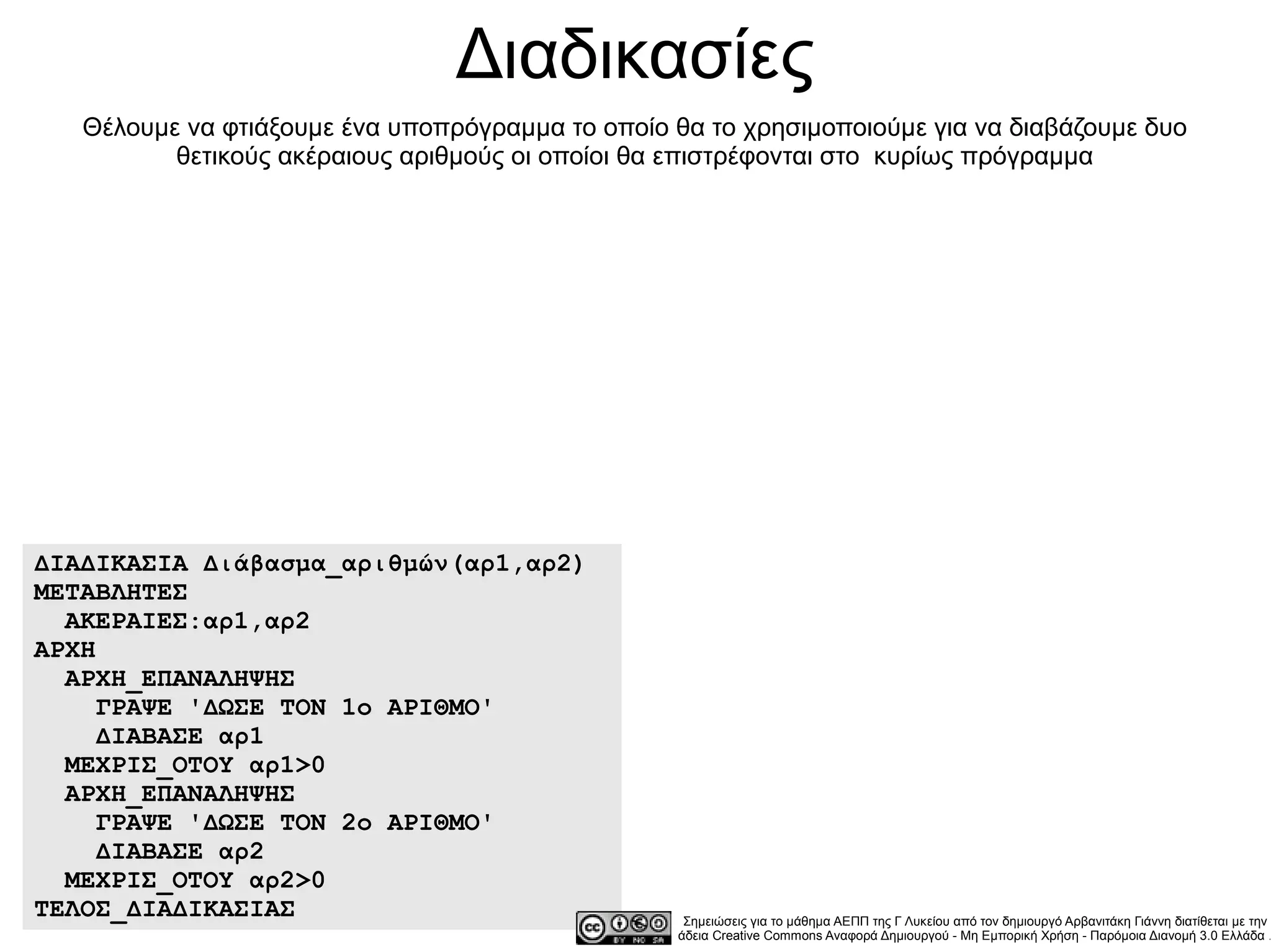 Διαδικασίες
   Θέλουμε να φτιάξουμε ένα υποπρόγραμμα το οποίο θα το χρησιμοποιούμε για να διαβάζουμε δυο
          θετικούς ακέραιους αριθμούς οι οποίοι θα επιστρέφονται στο κυρίως πρόγραμμα




ΔΙΑΔΙΚΑΣΙΑ Διάβασμα_αριθμών(αρ1,αρ2)
ΜΕΤΑΒΛΗΤΕΣ
  ΑΚΕΡΑΙΕΣ:αρ1,αρ2
ΑΡΧΗ
  ΑΡΧΗ_ΕΠΑΝΑΛΗΨΗΣ
     ΓΡΑΨΕ 'ΔΩΣΕ ΤΟΝ 1ο ΑΡΙΘΜΟ'
     ΔΙΑΒΑΣΕ αρ1
  ΜΕΧΡΙΣ_ΟΤΟΥ αρ1>0
  ΑΡΧΗ_ΕΠΑΝΑΛΗΨΗΣ
     ΓΡΑΨΕ 'ΔΩΣΕ ΤΟΝ 2ο ΑΡΙΘΜΟ'
     ΔΙΑΒΑΣΕ αρ2
  ΜΕΧΡΙΣ_ΟΤΟΥ αρ2>0
ΤΕΛΟΣ_ΔΙΑΔΙΚΑΣΙΑΣ                                  Σημειώσεις για το μάθημα ΑΕΠΠ της Γ Λυκείου από τον δημιουργό Αρβανιτάκη Γιάννη διατίθεται με την
                                                  άδεια Creative Commons Αναφορά Δημιουργού - Μη Εμπορική Χρήση - Παρόμοια Διανομή 3.0 Ελλάδα .
 