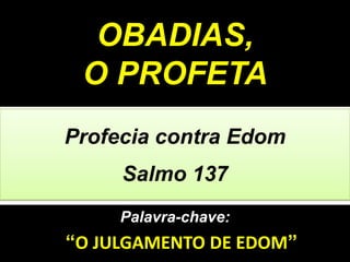 Palavra-chave:
“O JULGAMENTO DE EDOM”
Profecia contra Edom
Salmo 137
OBADIAS,
O PROFETA
 