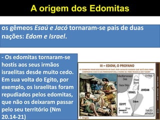 os gêmeos Esaú e Jacó tornaram-se pais de duas
nações: Edom e Israel.
A origem dos Edomitas
- Os edomitas tornaram-se
hostis aos seus irmãos
israelitas desde muito cedo.
Em sua volta do Egito, por
exemplo, os israelitas foram
repudiados pelos edomitas,
que não os deixaram passar
pelo seu território (Nm
20.14-21)
 