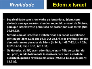 • Sua rivalidade com Israel vinha de longa data. Edom, com
violenta ameaça, recusou atender ao pedido amável de Moisés,
para que Israel tivesse permissão de passar por suas terras (Nm
20.14.22).
• Mesmo com os israelitas estabelecidos em Canaã a rivalidade
continuou (2Sm 8.14; 2Rs 14.7; 2Cr 28.17), e os profetas sempre
denunciaram os pecados de Edom (Is 34.5; Jr 49.7-22; Lm 4.21s;
Ez 25.12-14; 35; Jl 3.19; Am 1.11).
• Os Herodes, do NT, eram edomitas, e eram fiéis ao caráter de
seu povo, sendo totalmente insensíveis para com a verdade
espiritual, quando revelada em Jesus (Mt2; Lc 13.31s; 23.8s; At
12.21s).
Edom x IsraelRivalidade
 