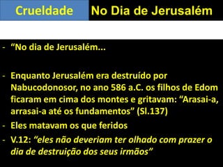 - “No dia de Jerusalém...
- Enquanto Jerusalém era destruído por
Nabucodonosor, no ano 586 a.C. os filhos de Edom
ficaram em cima dos montes e gritavam: “Arasai-a,
arrasai-a até os fundamentos” (Sl.137)
- Eles matavam os que feridos
- V.12: “eles não deveriam ter olhado com prazer o
dia de destruição dos seus irmãos”
No Dia de JerusalémCrueldade
 