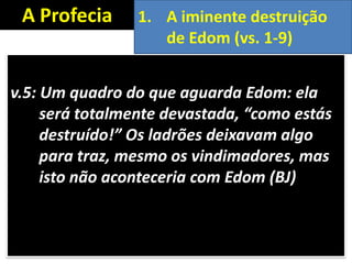 A Profecia
v.5: Um quadro do que aguarda Edom: ela
será totalmente devastada, “como estás
destruído!” Os ladrões deixavam algo
para traz, mesmo os vindimadores, mas
isto não aconteceria com Edom (BJ)
1. A iminente destruição
de Edom (vs. 1-9)
 