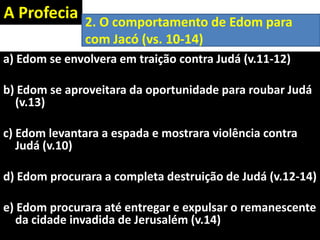A Profecia
a) Edom se envolvera em traição contra Judá (v.11-12)
b) Edom se aproveitara da oportunidade para roubar Judá
(v.13)
c) Edom levantara a espada e mostrara violência contra
Judá (v.10)
d) Edom procurara a completa destruição de Judá (v.12-14)
e) Edom procurara até entregar e expulsar o remanescente
da cidade invadida de Jerusalém (v.14)
2. O comportamento de Edom para
com Jacó (vs. 10-14)
 