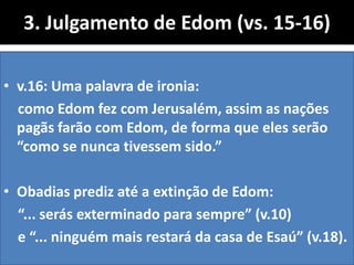 3. Julgamento de Edom (vs. 15-16)
• v.16: Uma palavra de ironia:
como Edom fez com Jerusalém, assim as nações
pagãs farão com Edom, de forma que eles serão
“como se nunca tivessem sido.”
• Obadias prediz até a extinção de Edom:
“... serás exterminado para sempre” (v.10)
e “... ninguém mais restará da casa de Esaú” (v.18).
 