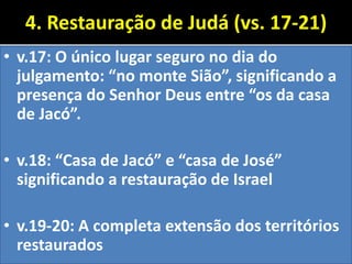 4. Restauração de Judá (vs. 17-21)
• v.17: O único lugar seguro no dia do
julgamento: “no monte Sião”, significando a
presença do Senhor Deus entre “os da casa
de Jacó”.
• v.18: “Casa de Jacó” e “casa de José”
significando a restauração de Israel
• v.19-20: A completa extensão dos territórios
restaurados
 