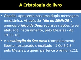 A Cristologia do livro
• Obadias apresenta-nos uma dupla mensagem
messiânica. Através do "dia do SENHOR",
anuncia o juízo de Deus sobre as nações (a ser
efetuado, naturalmente, pelo Messias - Ap
19.11-16)
• e a exaltação do Seu povo (completamente
liberto, restaurado e exaltado - 1 Co 6.2,3 -
pelo Messias, a quem pertence o reino, v.21).
 
