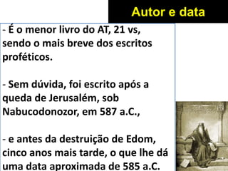 - É o menor livro do AT, 21 vs,
sendo o mais breve dos escritos
proféticos.
- Sem dúvida, foi escrito após a
queda de Jerusalém, sob
Nabucodonozor, em 587 a.C.,
- e antes da destruição de Edom,
cinco anos mais tarde, o que lhe dá
uma data aproximada de 585 a.C.
Autor e data
 