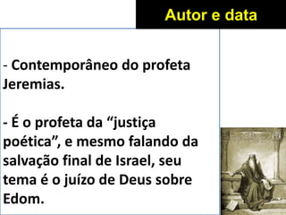 - Contemporâneo do profeta
Jeremias.
- É o profeta da “justiça
poética”, e mesmo falando da
salvação final de Israel, seu
tema é o juízo de Deus sobre
Edom.
Autor e data
 