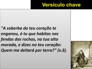 "A soberba do teu coração te
enganou, ó tu que habitas nas
fendas das rochas, na tua alta
morada, e dizes no teu coração:
Quem me deitará por terra?" (v.3).
Versículo chave
 